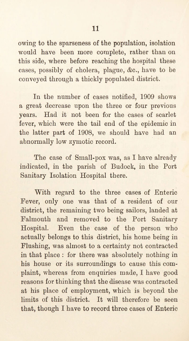 owing to the sparseness of the population, isolation would have been more complete, rather than on this side, where before reaching the hospital these cases, possibly of cholera, plague, &c., have to be conveyed through a thickly populated district. In the number of cases notified, 1909 shows a great decrease upon the three or four previous years. Had it not been for the cases of scarlet fever, which were the tail end of the epidemic in the latter part of 1908, we should have had an abnormally low zymotic record. The case of Small-pox was, as I have already indicated, in the parish of Budock, in the Port Sanitary Isolation Hospital there. With regard to the three cases of Enteric Fever, only one was that of a resident of our district, the remaining two being sailors, landed at Falmouth and removed to the Port Sanitary Hospital. Even the case of the person who actually belongs to this district, his home being in Flushing, was almost to a certainty not contracted in that place : for there was absolutely nothing in his house or its surroundings to cause this com- plaint, whereas from enquiries made, I have good reasons for thinking that the disease was contracted at his place of employment, which is beyond the limits of this district. It will therefore be seen that, though I have to record three cases of Enteric