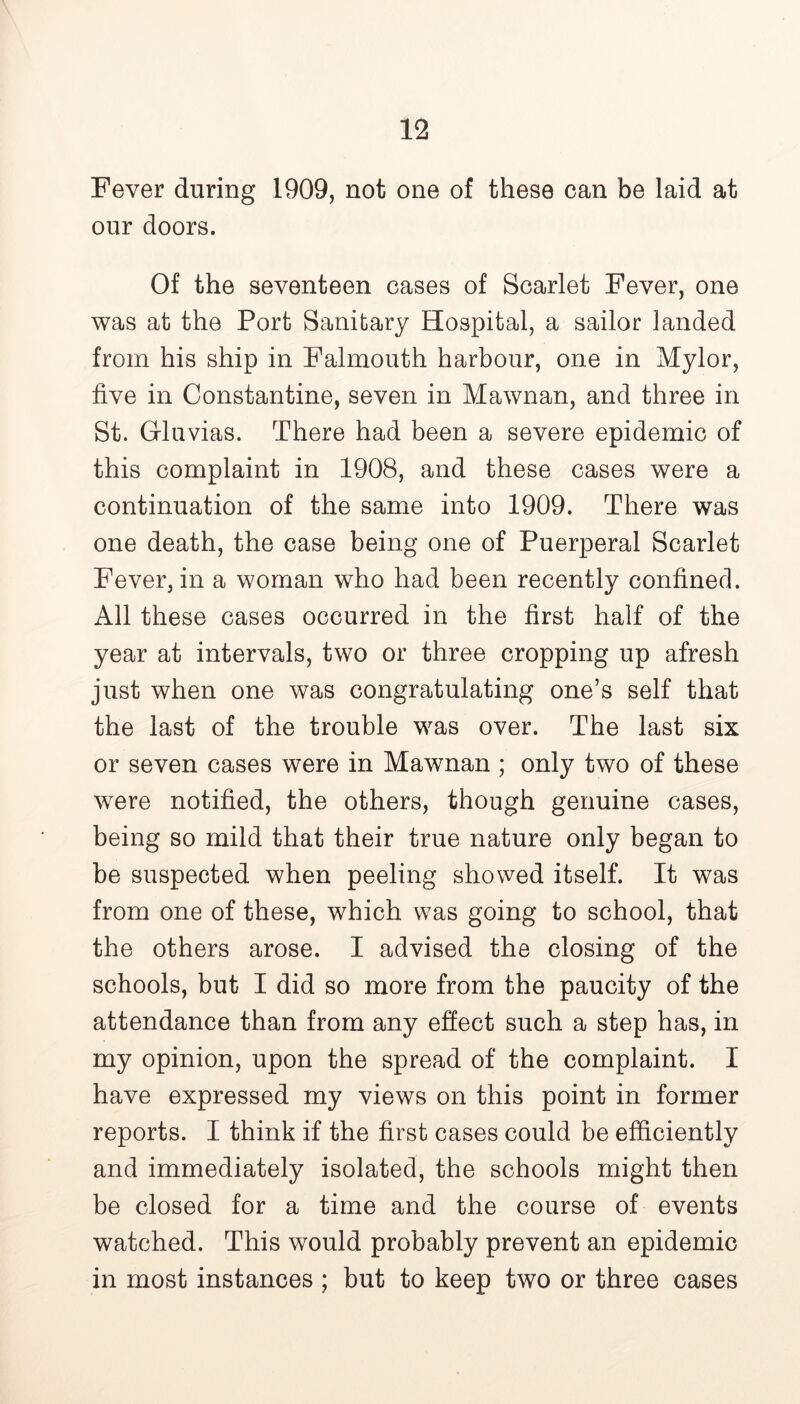 Fever during 1909, not one of these can be laid at our doors. Of the seventeen cases of Scarlet Fever, one was at the Port Sanitary Hospital, a sailor landed from his ship in Falmouth harbour, one in Mylor, five in Constantine, seven in Mawnan, and three in St. Grluvias. There had been a severe epidemic of this complaint in 1908, and these cases were a continuation of the same into 1909. There was one death, the case being one of Puerperal Scarlet Fever, in a woman who had been recently confined. All these cases occurred in the first half of the year at intervals, two or three cropping up afresh just when one was congratulating one’s self that the last of the trouble was over. The last six or seven cases were in Mawnan ; only two of these were notified, the others, though genuine cases, being so mild that their true nature only began to be suspected when peeling showed itself. It was from one of these, which was going to school, that the others arose. I advised the closing of the schools, but I did so more from the paucity of the attendance than from any effect such a step has, in my opinion, upon the spread of the complaint. I have expressed my views on this point in former reports. I think if the first cases could be efficiently and immediately isolated, the schools might then be closed for a time and the course of events watched. This would probably prevent an epidemic in most instances ; but to keep two or three cases