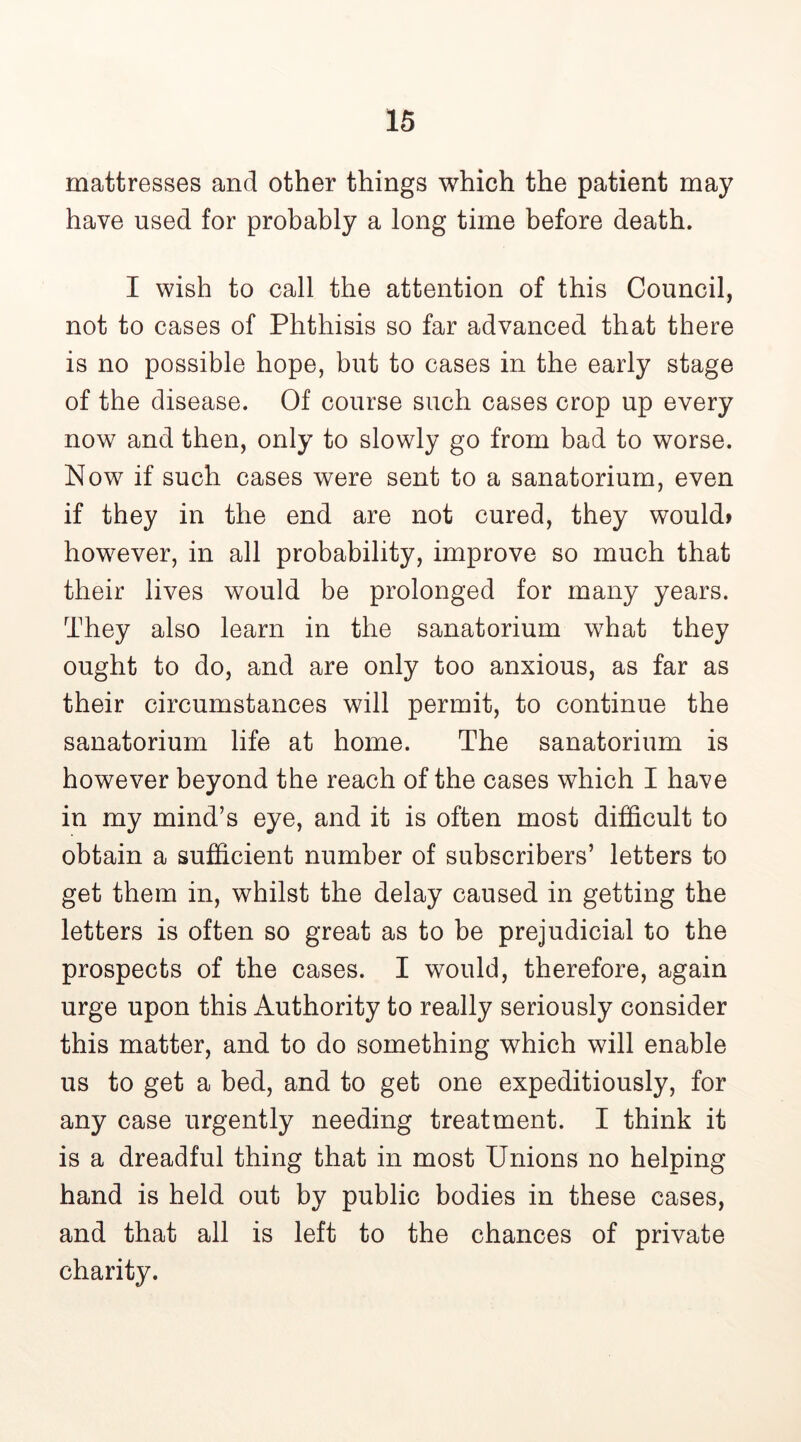 mattresses and other things which the patient may have used for probably a long time before death. I wish to call the attention of this Council, not to cases of Phthisis so far advanced that there is no possible hope, but to cases in the early stage of the disease. Of course such cases crop up every now and then, only to slowly go from bad to worse. Now if such cases were sent to a sanatorium, even if they in the end are not cured, they would* however, in all probability, improve so much that their lives would be prolonged for many years. They also learn in the sanatorium what they ought to do, and are only too anxious, as far as their circumstances will permit, to continue the sanatorium life at home. The sanatorium is however beyond the reach of the cases which I have in my mind’s eye, and it is often most difficult to obtain a sufficient number of subscribers’ letters to get them in, whilst the delay caused in getting the letters is often so great as to be prejudicial to the prospects of the cases. I would, therefore, again urge upon this Authority to really seriously consider this matter, and to do something which will enable us to get a bed, and to get one expeditiously, for any case urgently needing treatment. I think it is a dreadful thing that in most Unions no helping hand is held out by public bodies in these cases, and that all is left to the chances of private charity.
