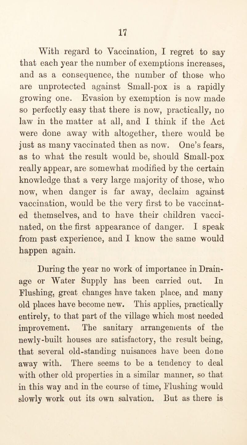 With regard to Vaccination, I regret to say that each year the number of exemptions increases, and as a consequence, the number of those who are unprotected against Small-pox is a rapidly growing one. Evasion by exemption is now made so perfectly easy that there is now, practically, no law in the matter at all, and I think if the Act were done away with altogether, there would be just as many vaccinated then as now. One’s fears, as to what the result would be, should Small-pox really appear, are somewhat modified by the certain knowledge that a very large majority of those, who now, when danger is far away, declaim against vaccination, would be the very first to be vaccinat- ed themselves, and to have their children vacci- nated, on the first appearance of danger. I speak from past experience, and I know the same would happen again. During the year no work of importance in Drain- age or Water Supply has been carried out. In Flushing, great changes have taken place, and many old places have become new. This applies, practically entirely, to that part of the village which most needed improvement. The sanitary arrangements of the newly-built houses are satisfactory, the result being, that several old-standing nuisances have been done away with. There seems to be a tendency to deal with other old properties in a similar manner, so that in this way and in the course of time, Flushing would slowly work out its own salvation. But as there is