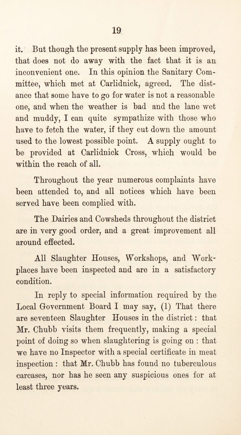 it. But though the present supply has been improved, that does not do away with the fact that it is an inconvenient one. In this opinion the Sanitary Com- mittee, which met at Carlidnick, agreed. The dist- ance that some have to go for water is not a reasonable one, and when the weather is bad and the lane wet and muddy, I can quite sympathize with those who have to fetch the water, if they cut down the amount used to the lowest possible point. A supply ought to he provided at Carlidnick Cross, which would be within the reach of all. Throughout the year numerous complaints have been attended to, and all notices which have been served have been complied with. The Dairies and Cowsheds throughout the district are in very good order, and a great improvement all around effected. All Slaughter Houses, Workshops, and Work- places have been inspected and are in a satisfactory condition. In reply to special information required by the Local Government Board I may say, (1) That there are seventeen Slaughter Houses in the district: that Mr. Chubb visits them frequently, making a special point of doing so when slaughtering is going on : that we have no Inspector with a special certificate in meat inspection : that Mr. Chubb has found no tuberculous carcases, nor has he seen any suspicious ones for at least three years.
