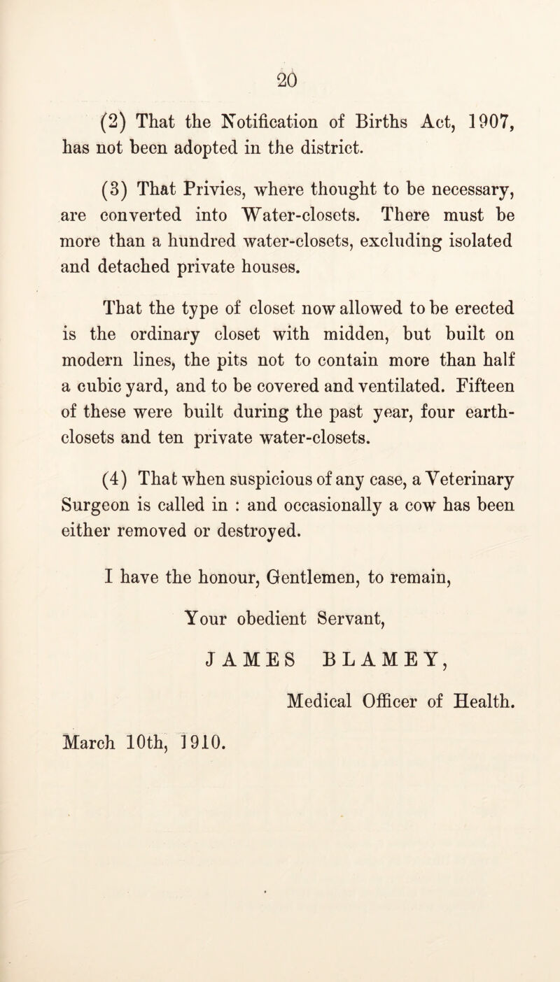 (2) That the Notification of Births Act, 1907, has not been adopted in the district. (3) That Privies, where thought to be necessary, are converted into Water-closets. There must be more than a hundred water-closets, excluding isolated and detached private houses. That the type of closet now allowed to be erected is the ordinary closet with midden, but built on modern lines, the pits not to contain more than half a cubic yard, and to be covered and ventilated. Fifteen of these were built during the past year, four earth- closets and ten private water-closets. (4) That when suspicious of any case, a Veterinary Surgeon is called in : and occasionally a cow has been either removed or destroyed. I have the honour, Gentlemen, to remain, Your obedient Servant, JAMES BLAME Y, March 10th, 1910. Medical Officer of Health.