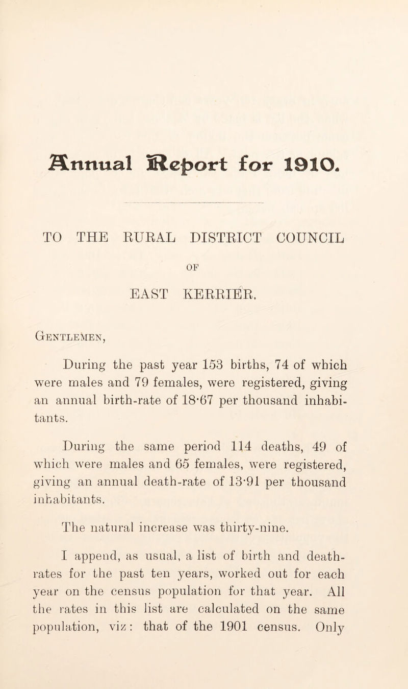 j^nnual Report for 1910. TO THE RURAL DISTRICT COUNCIL OF EAST KEEEIER. Gentlemen, During the past year 153 births, 74 of which were males and 79 females, were registered, giving an annual birth-rate of 18*67 per thousand inhabi- tants. During the same period 114 deaths, 49 of which were males and 65 females, were registered, giving an annual death-rate of 13*91 per thousand inhabitants. The natural increase was thirtv-nine. I append, as usual, a list of birth and death- rates for the past ten years, worked out for each year on the census population for that year. All the rates in this list are calculated on the same population, viz: that of the 1901 census. Only