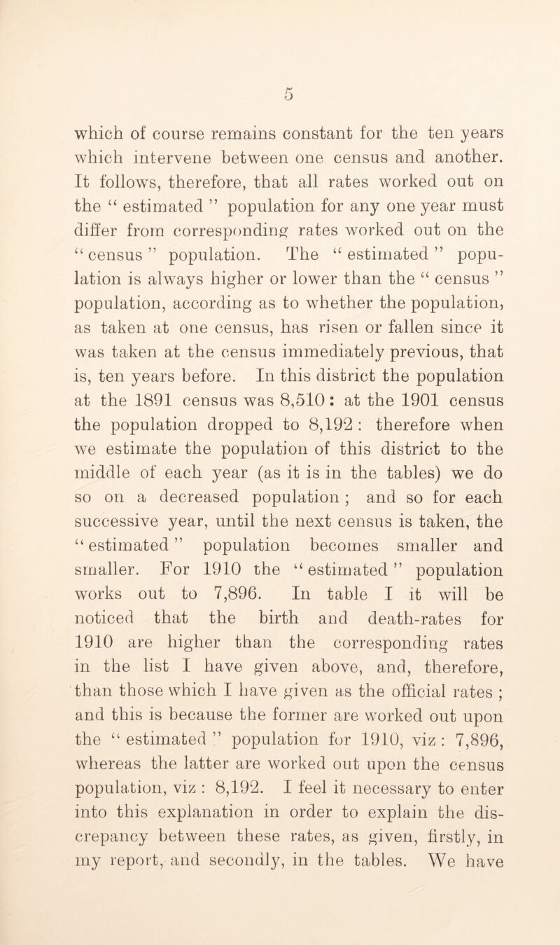 which of course remains constant for the ten years which intervene between one census and another. It follows, therefore, that all rates worked out on the “ estimated ” population for any one year must diher from corresponding^ rates worked out on the census ” population. The ‘‘ estimated ” popu- lation is always higher or lower than the census ” population, according as to whether the population, as taken at one census, has risen or fallen since it was taken at the census immediately previous, that is, ten years before. In this district the population at the 1891 census was 8,510: at the 1901 census the population dropped to 8,192 : therefore when we estimate the population of this district to the middle of each year (as it is in the tables) we do so on a decreased population ; and so for each successive year, until the next census is taken, the ‘‘estimated” population becomes smaller and smaller. For 1910 the “estimated” population works out to 7,896. In table I it will be noticed that the birth and death-rates for 1910 are higher than the corresponding rates in the list I have given above, and, therefore, than those which I have given as the official rates ; and this is because the former are worked out upon the “ estimated ” population for 1910, viz : 7,896, whereas the latter are worked out upon the census population, viz : 8,192. I feel it necessary to enter into this explanation in order to explain the dis- crepancy between these rates, as given, firstly, in my report, and secondly, in the tables. We have