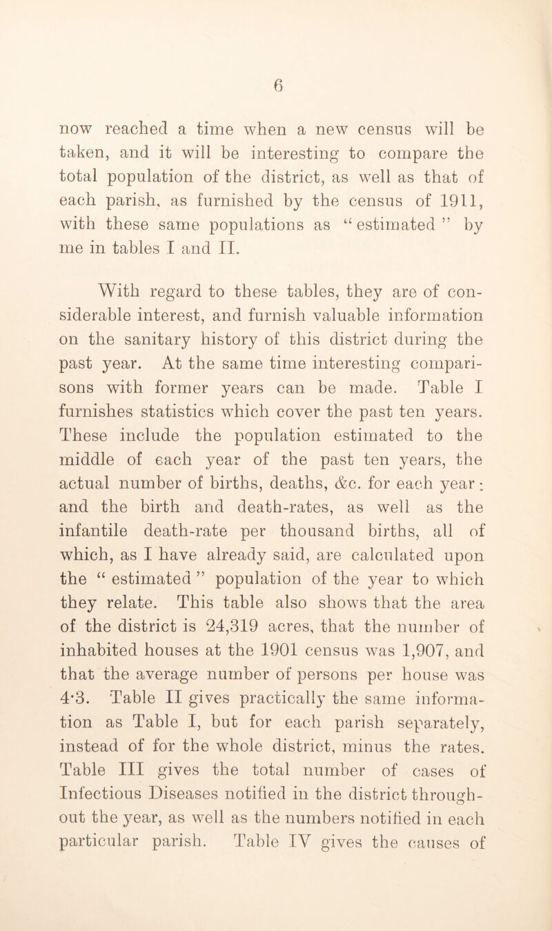 now reached a time when a new census will be taken, and it will be interesting to compare the total population of the district, as well as that of each parish, as furnished by the census of 1911, with these same populations as ‘‘estimated” by me in tables I and II, With regard to these tables, they are of con- siderable interest, and furnish valuable information on the sanitary history of this district during the past year. At the same time interesting compari- sons with former years can be made. Table I furnishes statistics which cover the past ten years. These include the population estimated to the middle of each year of the past ten years, the actual number of births, deaths, Ac. for each year: and the birth and death-rates, as well as the infantile death-rate per thousand births, all of which, as I have already said, are calculated upon the “ estimated ” population of the year to which they relate. This table also shows that the area of the district is 24,319 acres, that the number of inhabited houses at the 1901 census was 1,907, and that the average number of persons per house was 4'3. Table II gives practically the same informa- tion as Table I, but for each parish separately, instead of for the whole district, minus the rates. Table III gives the total number of cases of Infectious Diseases notified in the district through- O out the year, as well as the numbers notified in each particular parish. Table IV gives the causes of