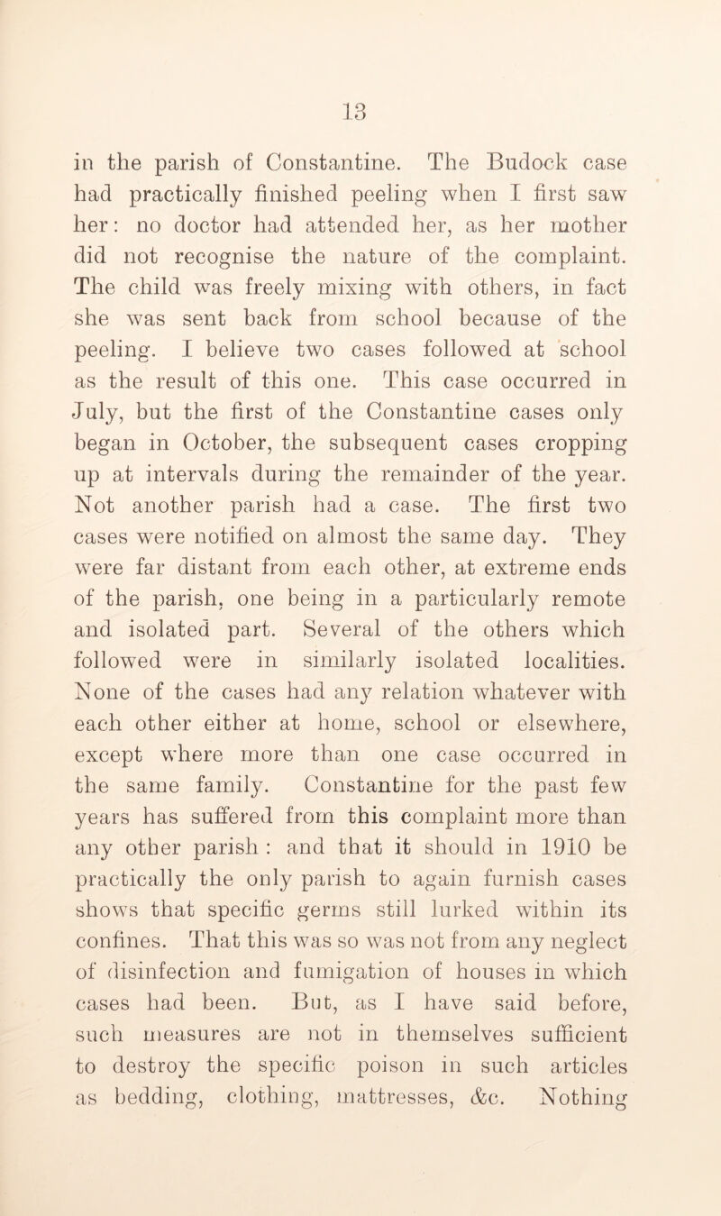 in the parish of Constantine. The Budock case had practically finished peeling when I first saw her: no doctor had attended her, as her mother did not recognise the nature of the complaint. The child was freely mixing with others, in fact she was sent back from school because of the peeling. I believe two cases followed at school as the result of this one. This case occurred in July, but the first of the Constantine cases only began in October, the subsequent cases cropping up at intervals during the remainder of the year. Not another parish had a case. The first two cases were notified on almost the same day. They were far distant from each other, at extreme ends of the parish, one being in a particularly remote and isolated part. Several of the others which followed were in similarly isolated localities. None of the cases had any relation whatever with each other either at home, school or elsewhere, except where more than one case occurred in the same family. Constantine for the past few years has suffered from this complaint more than any other parish : and that it should in 1910 be practically the only parish to again furnish cases shows that specific germs still lurked within its confines. That this was so was not from any neglect of disinfection and fumigation of houses in which cases had been. But, as I have said before, such measures are not in themselves sufficient to destroy the specific poison in such articles as bedding, clothing, mattresses, &c. Nothing