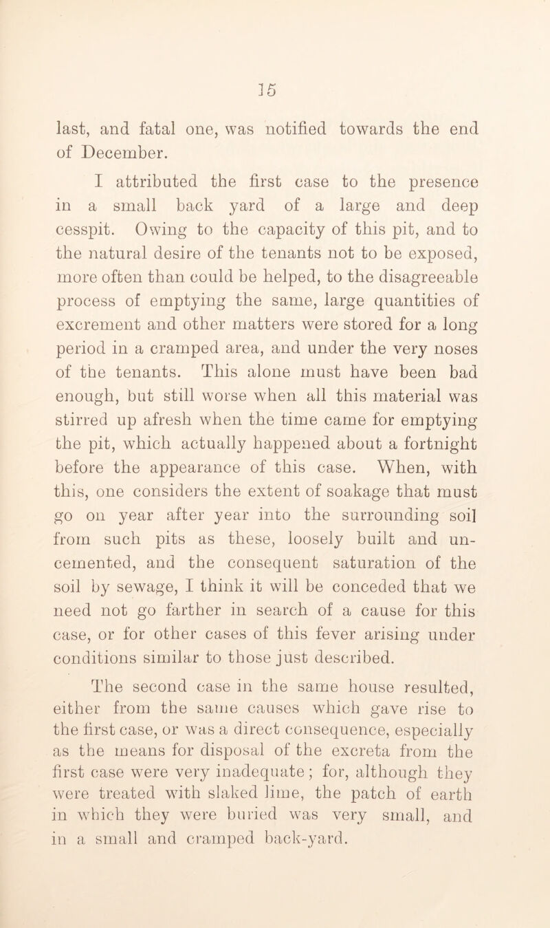 last, and fatal one, was notified towards the end of December. I attributed the first case to the presence in a small back yard of a large and deep cesspit. Owing to the capacity of this pit, and to the natural desire of the tenants not to be exposed, more often than could be helped, to the disagreeable process of emptying the same, large quantities of excrement and other matters were stored for a long period in a cramped area, and under the very noses of the tenants. This alone must have been bad enough, but still worse when all this material was stirred up afresh when the time came for emptying the pit, which actually happened about a fortnight before the appearance of this case. When, with this, one considers the extent of soakage that must go on year after year into the surrounding soil from such pits as these, loosely built and un- cemented, and the consequent saturation of the soil by sewage, I think it will be conceded that we need not go farther in search of a cause for this case, or for other cases of this fever arising under conditions similar to those just described. The second case in the same house resulted, either from the same causes which gave rise to the first case, or was a direct consequence, especially as the means for disposal of the excreta from the first case were very inadequate; for, although they were treated wuth slaked lime, the patch of earth in wTiich they were buried was very small, and in a small and cramped back-yard.