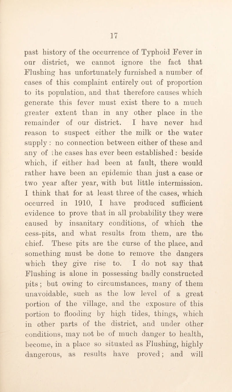 past history of the occurrence of Typhoid Fever in our district, we cannot ignore the fact that Flushing has unfortunately furnished a number of cases of this complaint entirely out of proportion to its population, and that therefore causes which generate this fever must exist there to a much greater extent than in any other place in the remainder of our district. I have never had reason to suspect either the milk or the water supply : no connection between either of these and any of the cases has ever been established: beside which, if either had been at fault, there would rather have been an epidemic than just a case or two year after year, with but little intermission. I think that for at least three of the cases, which occurred in 1910, I have produced sufficient evidence to prove that in all probability they were caused by insanitary conditions, of which the cess-pits, and what results from them, are the chief. These pits are the curse of the place, and something must be done to remove the dangers which they give rise to. I do not say that Flushing is alone in possessing badly constructed pits ; but owing to circumstances, many of them unavoidable, such as the low level of a great portion of the village, and the exposure of this portion to flooding by high tides, things, which in other parts of the district, and under other conditions, may not be of much danger to health, become, in a place so situated as Flushing, highly dangerous, as results have proved; and will