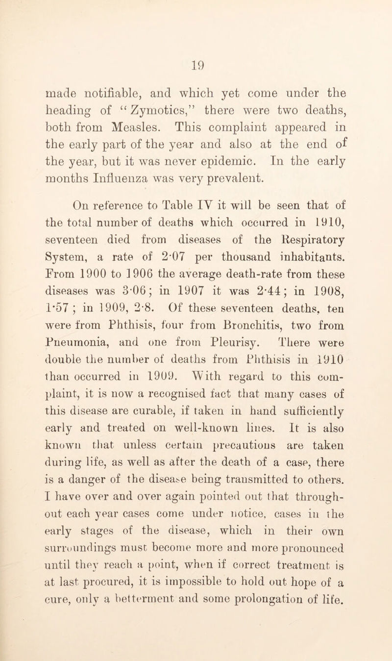 made notifiable, and which yet come under the heading of Zymotics,” there were two deaths, both from Measles. This complaint appeared in the early part of the year and also at the end of the year, but it was never epidemic. In the early months Influenza was very prevalent. On reference to Table lY it will be seen that of the total number of deaths which occurred in 1910, seventeen died from diseases of the Respiratory System, a rate of 2*07 per thousand inhabitants. From 1900 to 1906 the average death-rate from these diseases was 3*06; in 1907 it was 2*44; in 1908, 1*57 ; in 1909, 2-8. Of these seventeen deaths, ten were from Phthisis, four from Bronchitis, two from Pneumonia, and one from Pleurisy. There were double the number of deaths from Phthisis in 1910 than occurred in 1909. With regard to this com- plaint, it is now a recognised fact that many cases of this disease are curable, if taken in hand sufficiently early and treated on well-known lines. It is also known that unless certain precautions are taken during life, as well as after the death of a case, there is a danger of the disea;^e being transmitted to others. I have over and over again pointed out that through- out each year cases come under notice, cases in the early stages of the disease, which in their own surroundings must become more and more pronounced until they reach a point, when if correct treatment is at last procured, it is impossible to hold out hope of a cure, only a betterment and some prolongation of life.