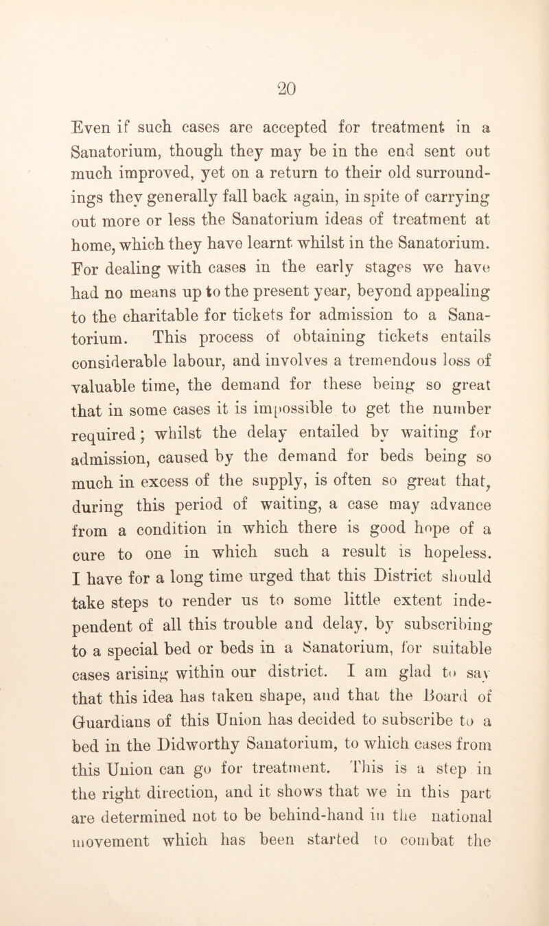 Even if such cases are accepted for treatment in a Sanatorium, though they may be in the end sent out much improved, yet on a return to their old surround- ings they generally fall back again, in spite of carrying out more or less the Sanatorium ideas of treatment at home, which they have learnt whilst in the Sanatorium. For dealing with cases in the early stages we have had no means up to the present year, beyond appealing to the charitable for tickets for admission to a Sana- torium. This process of obtaining tickets entails considerable labour, and involves a tremendous loss of valuable time, the demand for these being so great that in some cases it is im^jossible to get the number required; whilst the delay entailed by waiting for admission, caused by the demand for beds being so much in excess of the supply, is often so great that^ during this period of waiting, a case may advance from a condition in which there is good hope of a cure to one in which such a result is hopeless. I have for a long time urged that this District should take steps to render us to some little extent inde- pendent of all this trouble and delay, by subscribing to a special bed or beds in a Sanatorium, for suitable cases arising within our district. I am glad to say that this idea has taken shape, and that the Board of Guardians of this Union has decided to subscribe to a bed in the Didworthy Sanatorium, to which cases from this Union can go for treatment. This is a step in the right direction, and it shows that we in this part are determined not to be behind-hand in the national movement which has been started to combat the
