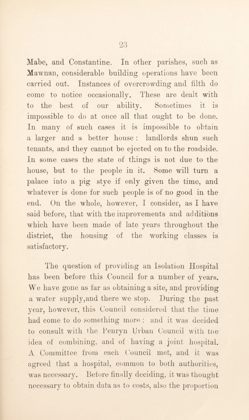 Mabe, and Constantine. In other parishes, such as Mawnan, considerable building operations have been carried out. Instances of overcrowding and filth do come to notice occasionally. These are dealt with to the best of our ability. Sometimes it is impossible to do at once all that ought to be done. In many of such cases it is impossible to obtain a larger and a better house : landlords shun such tenants, and they cannot be ejected on to the roadside. In some cases the state of things is not due to the house, but to the people in it. Some wdll turn a palace into a pig stye if only given the time, and whatever is done for such people is of no good in the end. On the whole, however, I consider, as I have said before, that with the improvements and additions which have been made of late years throughout the district, the housing of the working classes is satisfactory. The question of providing an Isolation Hospital has been before this Council for a number of years. W e have gone as far as obtaining a site, and providing a water supply,and there we stop. During the past year, however, this Council considered that the time had come to do something more : and it was decided to consult with the Penrvn Urban Council with tjie %/ idea of combining, and of having a joint hospital. A Committee from each ('ouncil met, and it was agreed that a hospital, common to both authorities, was necessary. Before finnlly deciding, it was thought necessary to obtain data as to costs, also the proportion