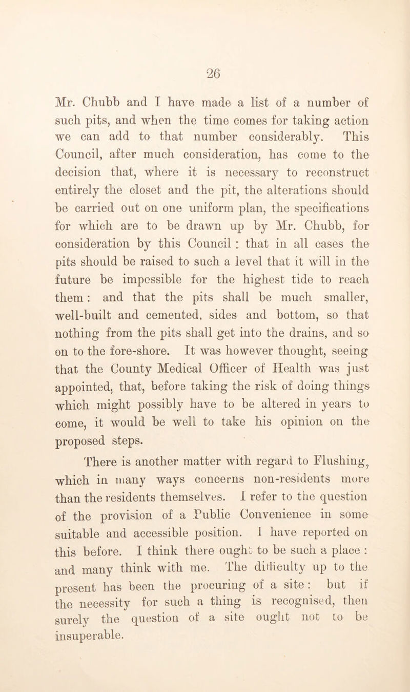 Mr. Chubb and I have made a list of a number of such pits, and when the time comes for taking action we can add to that number considerably. This Council, after much consideration, has come to the decision that, where it is necessary to reconstruct entirely the closet and the pit, the alterations should be carried out on one uniform plan, the specifications for which are to be drawn up by Mr. Chubb, for consideration by this Council : that in all cases the pits should be raised to such a level that it will in the future be impossible for the highest tide to reach them: and that the pits shall be much smaller, well-built and cemented, sides and bottom, so that nothing from the pits shall get into the drains, and so on to the fore-shore. It was however thought, seeing that the County Medical Officer of Health was just appointed, that, before taking the risk of doing things which might possibly have to be altered in years to come, it would be well to take his opinion on the proposed steps. There is another matter with regard to Flushing^ which in many ways concerns non-residents more than the residents themselves. I refer to the question of the provision of a Public Convenience in some suitable and accessible position. 1 have reported on this before. I think there oughi: to be such a place : and many think with me. The dirticulty up to the present has been the procuring of a site: but if the necessity for such a thing is recognised, then surely the question of a site ought not to be insuperable.