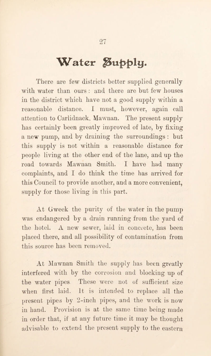 There are few districts better supplied generally with water than ours : and there are but few houses in the district which have not a good supply within a reasonable distance. I must, however, again call attention to Carlidnack, Mawnan. The present supply has certainly been greatly improved of late, by fixing a new pump, and by draining the surroundings : but this supply is not within a reasonable distance for people living at the other end of the lane, and up the road towards Mawnan Smith. I have had many complaints, and I do think the time has arrived for this Council to provide another, and a more convenient, supply for those living in this part. At Gweek the purity of the water in the pump was endangered by a drain running from the yard of the hotel. A new sewer, laid in concrete, has been placed there, and all possibility of contamination from this source has been removed. At Mawnan Smith the supply has been greatly interfered with by the corrosion and blocking up of the water pipes. These were not of sufficient size when first laid, it is intended to replace all the present pipes by 2-inch pipes, and the work is now in hand. Provision is at the same time being made in order that, if at any future time it may be thought advisable to extend the present supply to the eastern