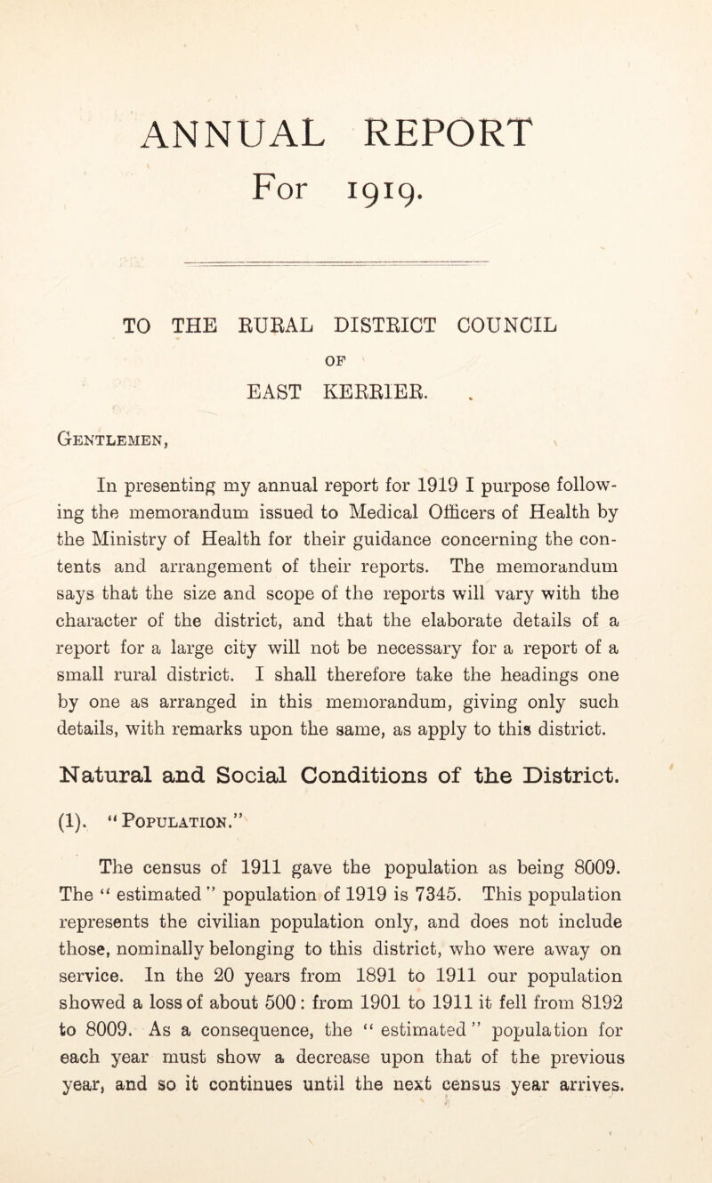 ANNUAL REPORT For 1919. TO THE EUEAL DISTEICT COUNCIL OP EAST KERRIER. Gentlemen, In presenting my annual report for 1919 I purpose follow- ing the memorandum issued to Medical Officers of Health by the Ministry of Health for their guidance concerning the con- tents and arrangement of their reports. The memorandum says that the size and scope of the reports will vary with the character of the district, and that the elaborate details of a report for a large city will not be necessary for a report of a small rural district. I shall therefore take the headings one by one as arranged in this memorandum, giving only such details, with remarks upon the same, as apply to this district. Natural and Social Conditions of the District. (1). “ Population.” The census of 1911 gave the population as being 8009. The estimated ” population of 1919 is 7345. This population represents the civilian population only, and does not include those, nominally belonging to this district, who were away on service. In the 20 years from 1891 to 1911 our population showed a loss of about 500: from 1901 to 1911 it fell from 8192 to 8009. As a consequence, the “ estimated” population for each year must show a decrease upon that of the previous year, and so it continues until the next census year arrives.