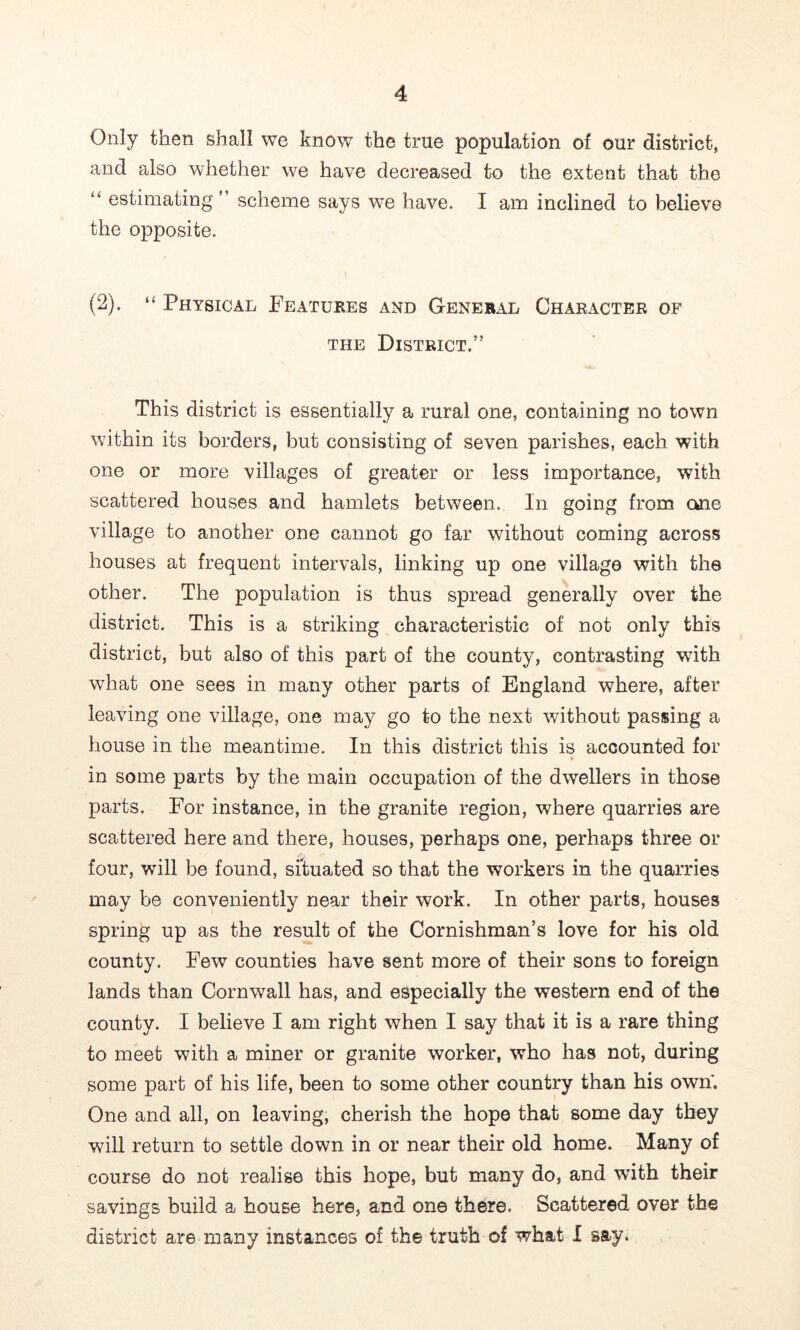 Only then shall we know the true population of our district, and also whether we have decreased to the extent that the “ estimating ” scheme says we have. I am inclined to believe the opposite. (2). Physical Features and General Character of THE District.” This district is essentially a rural one, containing no town within its borders, but consisting of seven parishes, each with one or more villages of greater or less importance, with scattered houses and hamlets between. In going from one village to another one cannot go far without coming across houses at frequent intervals, linking up one village with the other. The population is thus spread generally over the district. This is a striking characteristic of not only this district, but also of this part of the county, contrasting with wFat one sees in many other parts of England where, after leaving one village, one may go to the next without passing a house in the meantime. In this district this is accounted for in some parts by the main occupation of the dwellers in those parts. For instance, in the granite region, where quarries are scattered here and there, houses, perhaps one, perhaps three or four, will be found, situated so that the workers in the quarries may be conveniently near their work. In other parts, houses spring up as the result of the Cornishman’s love for his old county. Few counties have sent more of their sons to foreign lands than Cornwall has, and especially the western end of the county. I believe I am right when I say that it is a rare thing to meet with a miner or granite worker, who has not, during some part of his life, been to some other country than his own. One and all, on leaving, cherish the hope that some day they will return to settle down in or near their old home. Many of course do not realise this hope, but many do, and with their savings build a house here, and one there. Scattered over the district are many instances of the truth of what I say.