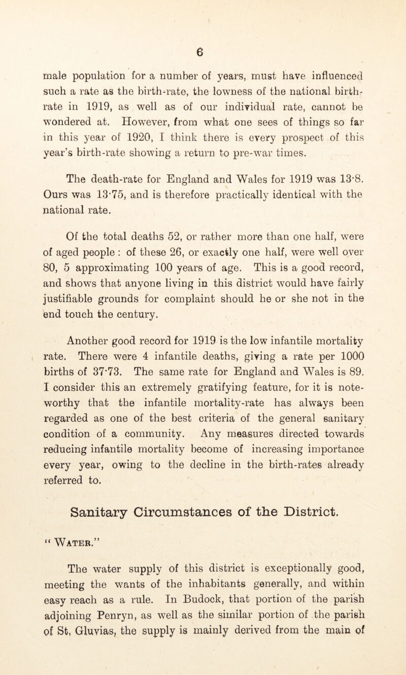 male population for a number of years, must have influenced such a rate as the birth-rate, the lowness of the national birthr rate in 1919, as well as of our individual rate, cannot be wondered at. However, from what one sees of things so far in this year of 1920, I think there is every prospect of this year’s birth-rate showing a return to pre-war times. The death-rate for England and Wales for 1919 was 13’8. Ours was 13'75, and is therefore practically identical with the national rate. Of the total deaths 52, or rather more than one half, were of aged people : of these 26, or exactly one half, were well over 80, 5 approximating 100 years of age. This is a good record, and shows that anyone living in this district would have fairly justifiable grounds for complaint should he or she not in the end touch the century. Another good record for 1919 is the low infantile mortality rate. There were 4 infantile deaths, giving a rate per 1000 births of 37’73. The same rate for England and Wales is 89. I consider this an extremely gratifying feature, for it is note- worthy that the infantile mortality-rate has always been regarded as one of the best criteria of the general sanitary condition of a community. Any measures directed towards reducing infantile mortality become of increasing importance every year, owing to the decline in the birth-rates already referred to. Sanitary Circumstances of the District. “ Water.” The water supply of this district is exceptionally good, meeting the wants of the inhabitants generally, and within easy reach as a rule. In Budock, that portion of the parish adjoining Penryn, as well as the similar portion of the parish of St, Gluvias, the supply is mainly derived from the main of