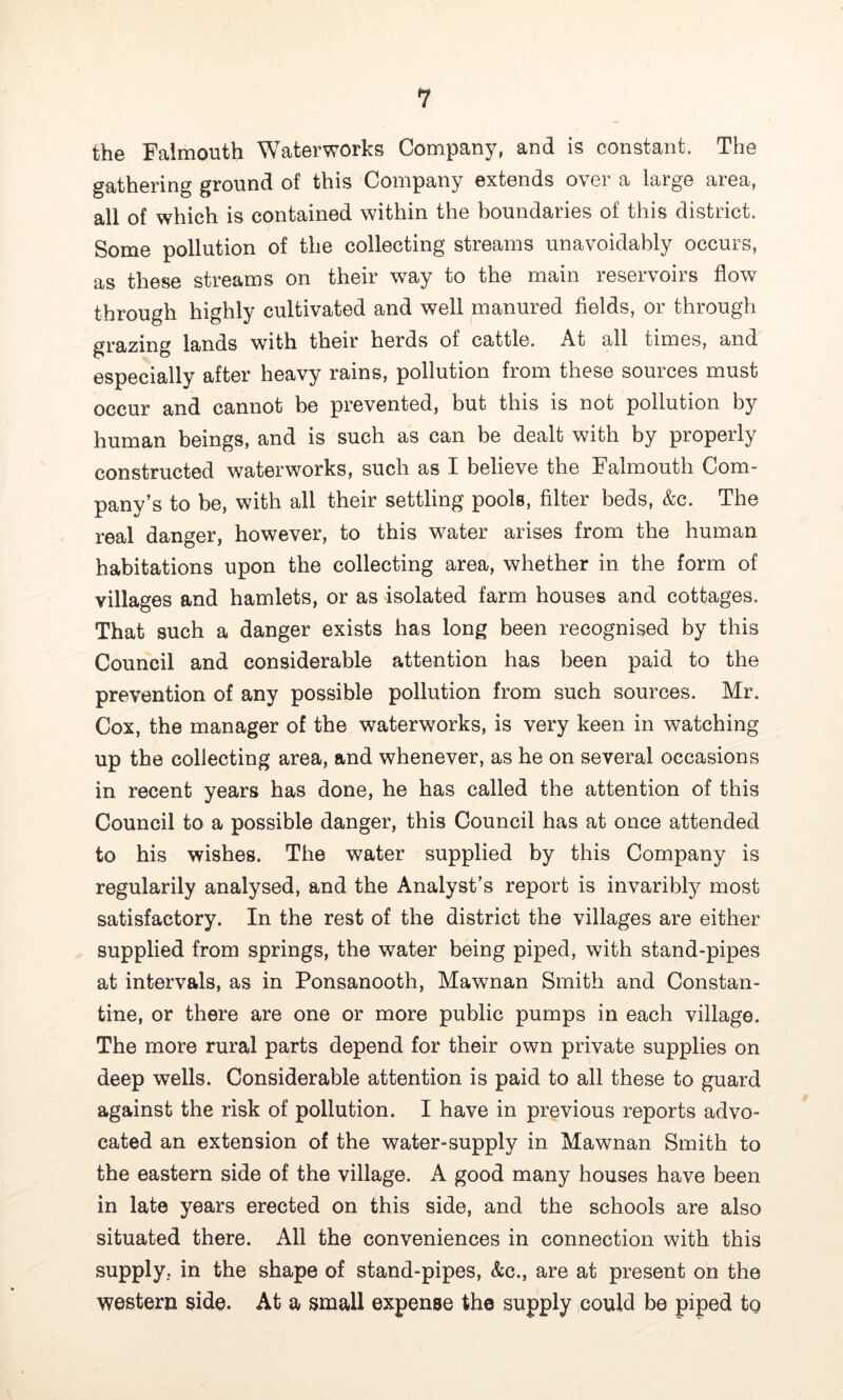 the Falmouth Waterworks Compan}^ and is constant. The gathering ground of this Company extends over a large area, all of which is contained within the boundaries of this district. Some pollution of the collecting streams unavoidably occurs, as these streams on their way to the main reservoirs flow through highly cultivated and well manured fields, or through grazing lands with their herds of cattle. At all times, and especially after heavy rains, pollution from these sources must occur and cannot be prevented, but this is not pollution by human beings, and is such as can be dealt with by properly constructed waterworks, such as I believe the Falmouth Com- pany’s to be, with all their settling pools, filter beds, &c. The real danger, however, to this water arises from the human habitations upon the collecting area, whether in the form of villages and hamlets, or as isolated farm houses and cottages. That such a danger exists has long been recognised by this Council and considerable attention has been paid to the prevention of any possible pollution from such sources. Mr. Cox, the manager of the waterworks, is very keen in watching up the collecting area, and whenever, as he on several occasions in recent years has done, he has called the attention of this Council to a possible danger, this Council has at once attended to his wishes. The water supplied by this Company is regularity analysed, and the Analyst’s report is invaribty most satisfactory. In the rest of the district the villages are either supplied from springs, the water being piped, with stand-pipes at intervals, as in Ponsanooth, Mawnan Smith and Constan- tine, or there are one or more public pumps in each village. The more rural parts depend for their own private supplies on deep wells. Considerable attention is paid to all these to guard against the risk of pollution. I have in previous reports advo- cated an extension of the water-supply in Mawnan Smith to the eastern side of the village. A good many houses have been in late years erected on this side, and the schools are also situated there. All the conveniences in connection with this supply, in the shape of stand-pipes, &c., are at present on the western side. At a small expense the supply could be piped tg