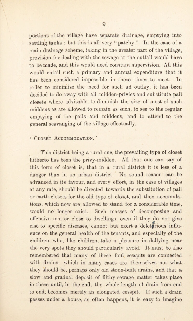 portions of the village have separate drainage, emptying into settling tanks : but this is all very “patchy.” In the case of a main drainage scheme, taking in the greater part of the village^ provision for dealing with the sewage at the outfall would have to be made, and this would need constant supervision. All this would entail such a primary and annual expenditure that it has been considered impossible in these times to meet. In order to minimise the need for such an outlay, it has been decided to do away with all midden-privies and substitute pail closets where advisable, to diminish the size of most of such middens as are allowed to remain as such, to see to the regular emptying of the pails and middens, and to attend to the general scavanging of the village effectually. “ Closet Accommodation.” This district being a rural one, the prevailing type of closet hitherto has been the privy-midden. All that one can say of this form of closet is, that in a rural district it is less of a danger than in an urban district. No sound reason can be advanced in its favour, and every effort, in the case of villages at any rate, should be directed towards the substitution of pail or earth-closets for the old type of closet, and then accumula- tions, which now are allowed to stand for a considerable time, would no longer exist. Such masses of decomposing and offensive matter close to dwellings, even if they do not give rise to specific diseases, cannot but exert a delet|^rious influ- ence on the general health of the tenants, and especially of the children, who, like children, take a pleasure in dallying near the very spots they should particularly avoid. It must be also remembered that many of these foul cesspits are connected with drains, which in many cases are themselves not what they should be, perhaps only old stone-built drains, and that a slow and gradual deposit of filthy sewage matter takes place in these until, in the end, the whole length of drain from end to end, becomes merely an elongated cesspit. If such a drain passes under a house, as often happens, it is easy to imagine \