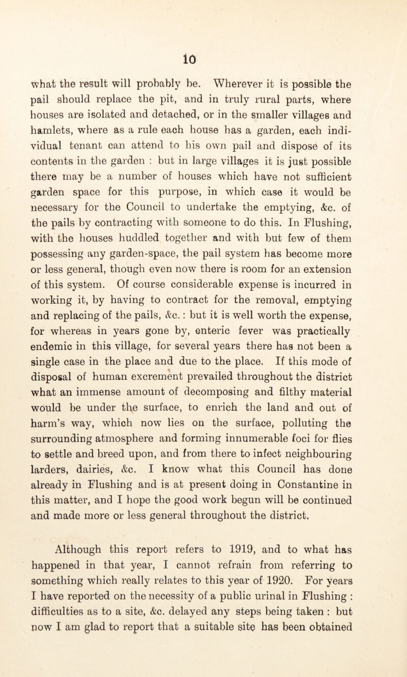 what the result will probably be. Wherever it is possible the pail should replace the pit, and in truly rural parts, where houses are isolated and detached, or in the smaller villages and hamlets, where as a rule each house has a garden, each indi- vidual tenant can attend to his own pail and dispose of its contents in the garden : but in large villages it is just possible there may be a number of houses which have not sufficient garden space for this purpose, in which case it would be necessary for the Council to undertake the emptying, &c. of the pails by contracting with someone to do this. In Flushing, with the houses huddled together and with but few of them possessing any garden-space, the pail system has become more or less general, though even now there is room for an extension of this system. Of course considerable expense is incurred in working it, by having to contract for the removal, emptying and replacing of the pails, &c.: but it is well worth the expense, for whereas in years gone by, enteric fever was practically endemic in this village, for several years there has not been a single case in the place and due to the place. If this mode of disposal of human excrement prevailed throughout the district what an immense amount of decomposing and filthy material would be under the surface, to enrich the land and out of harm’s way, which now lies on the surface, polluting the surrounding atmosphere and forming innumerable foci for flies to settle and breed upon, and from there to infect neighbouring larders, dairies, &c. I know what this Council has done already in Flushing and is at present doing in Constantine in this matter, and I hope the good work begun will be continued and made more or less general throughout the district. Although this report refers to 1919, and to what has happened in that year, I cannot refrain from referring to something which really relates to this year of 1920. For years I have reported on the necessity of a public urinal in Flushing : difficulties as to a site, &c. delayed any steps being taken : but now I am glad to report that a suitable site has been obtained