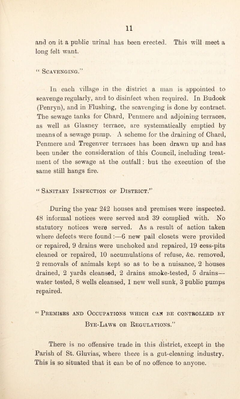 and on it a public urinal has been erected. This will meet a long felt want. “ Scavenging.” In each village in the district a man is appointed to scavenge regularly, and to disinfect when required. In Budock (Penryn), and in Flushing, the scavenging is done by contract. The sewage tanks for Chard, Penmere and adjoining terraces, as well as Glasney terrace, are systematically emptied by means of a sewage pump. A scheme for the draining of Chard, Penmere and Tregenver terraces has been drawn up and has been under the consideration of this Council, including treat- ment of the sewage at the outfall: but the execution of the same still hangs fire. “ Sanitary Inspection of District.” During the year 242 houses and premises were inspected. 48 informal notices were served and 39 complied with. No statutory notices were served. As a result of action taken where defects were found:—6 new pail closets were provided or repaired, 9 drains were unchoked and repaired, 19 cess-pits cleaned or repaired, 10 accumulations of refuse, &c. removed, 2 removals of animals kept so as to be a nuisance, 2 houses drained, 2 yards cleansed, 2 drains smoke-tested, 5 drains— water tested, 8 wells cleansed, 1 new well sunk, 3 public pumps repaired. “ Premises and Occupations which can be controlled by Bye-Laws or Regulations.” There is no offensive trade in this district, except in the Parish of St. Gluvias, where there is a gut-cleaning industry. This is so situated that it can be of no offence to anyone.
