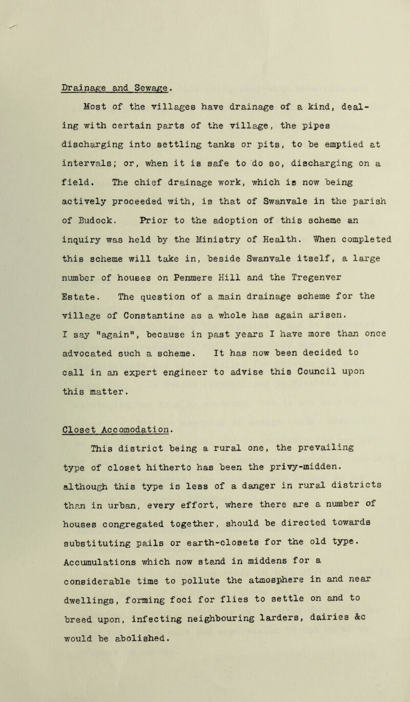 Drainafe-e and Sewage. Most of the villages have drainage of a kind, deal- ing with certain parts of the village, the pipes discharging into settling tanks or pits, to be emptied at intervals; or, when it is safe to do so, discharging on a field. The chief drainage work, which is now being actively proceeded with, is that of Swanvale in the parish of Budock. Prior to the adoption of this scheme an inquiry was held by the Ministry of Health. When completed this scheme will take in, beside Swanvale itself, a large number of houses on Penmere Hill and the Tregenver Estate. The question of a main drainage scheme for the village of Constantine as a whole has again arisen. I say again”, because in past years I have more than once advocated such a scheme. It has now been decided to call in an expert engineer to advise this Council upon this matter. Closet Accomodation. This district being a rural one, the prevailing type of closet hitherto has been the privy-midden, although this type is less of a danger in rural districts tha.n in urban, every effort, where there are a number of houses congregated together, should be directed towards substituting pails or earth-closets for the old type. Accumulations which now stand in middens for a considerable time to pollute the atmosphere in and near dwellings, forming foci for flies to settle on and to breed upon, infecting neighbouring larders, dairies &c would be abolished.
