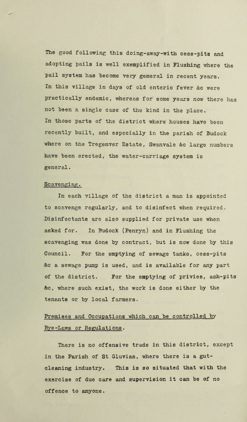 The good following this doing-away-with cess-pita and adopting pails is well exemplified in Flushing where the pail system has become very general in recent years. In this village in days of old enteric fever &c were practically endemic, whereas for some years now there has not been a single case of the kind in the place. In those parts of the district where houses have been recently built, and especially in the parish of Budock where on the Tregenver Estate, Swanvale &c large numbers have been erected, the water-carriage system is general. Scavenging. In each village of the district a man is appointed to scavenge regularly, and to disinfect when required. Disinfectants are also supplied for private use when asked for. In Budock (Penryn) and in Flushing the scavenging was done by contract, but is now done by this Council. For the emptying of sewage tanks, cess-pits &c a sewage pump is used, and is available for any part of the district. For the emptying of privies, ash-pits &c, where such exist, the work is done either by the tenants or by local farmers. Premises and Occupations which can be controlled by Bye-Laws or Regulations. There is no offensive trade in this district, except in the Parish of St Gluvias, where there is a gut- cleaning industry. This is so situated that with the exercise of due care and supervision it can be of no offence to anyone.