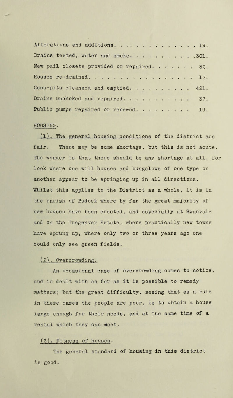 Alterations and additions 19. Drains tested, v/ater and smoke 301. New pail closets provided or repaired 32. Houses re-drained 12. Cess-pits cleansed and emptied 421. Drains unchoked and repaired 37. Public pumps repaired or renewed 19. HOUSING. (1) . The pieneral housing conditions of the district are fair. There may be some shortage, but this is not acute. The wonder is that there should be any shortage at all, for look where one will houses and bungalows of one type or another appear to be springing up in all directions. Whilst this applies to the District as a whole, it is in the parish of Budock where by far the great majority of new houses have been erected, and especially at Swanvale and on the Tregenver Estate, where practically new towns have sprung up, where only two or three years ago one could only see green fields. (2) . Overcrowding. An occasional case of overcrowding comes to notice, and is dealt with as fax as it is possible to remedy matters; but the great difficulty, seeing that as a rule in these cases the people are poor, is to obtain a house large enough for their needs, and at the same time of a rental which they can meet. (3) . Eitness of houses. The general standard of housing in this district is good.