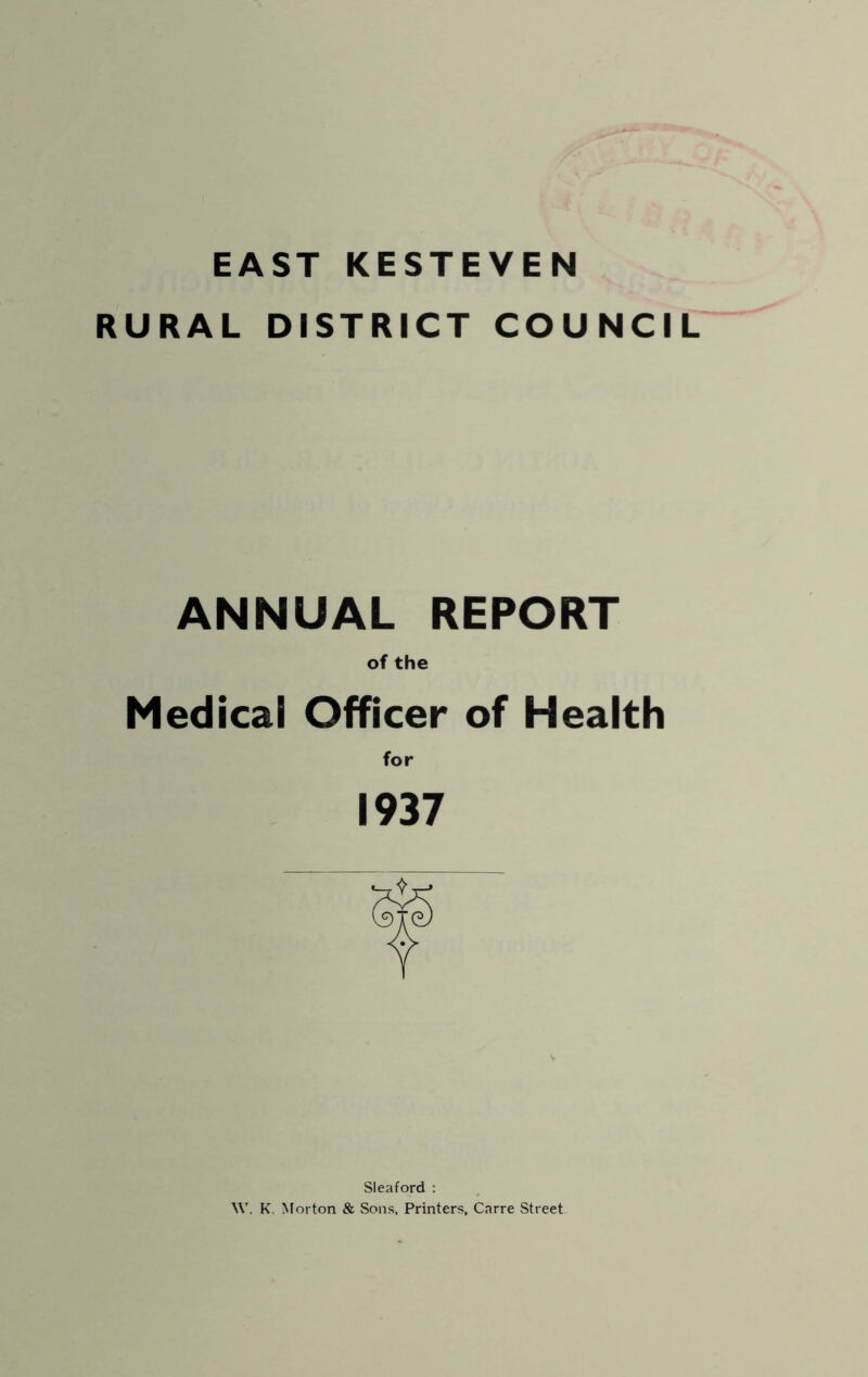 EAST KESTEVEN RURAL DISTRICT COUNCIL ANNUAL REPORT of the Medical Officer of Health for 1937 Sleaford : \V. K. Morton & Sons, Printers, Carre Street