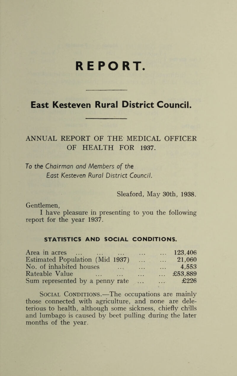 REPORT East Kesteven Rural District Council. ANNUAL REPORT OF THE MEDICAL OFFICER OF HEALTH FOR 1937. To the Chairman and Members of the East Kesteven Rural District Council. Sleaford, May 30th, 1938. Gentlemen, I have pleasure in presenting to you the following report for the year 1937. STATISTICS AND SOCIAL CONDITIONS. Area in acres ... ... ... ... ... 123,406 Estimated Population (Mid 1937) 21,060 No. of inhabited houses ... 4,553 Rateable Value ... ... ... ... £53,889 Sum represented by a penny rate ... ... £226 Social Conditions.—The occupations are mainly those connected with agriculture, and none are dele- terious to health, although some sickness, chiefly chills and lumbago is caused by beet pulling during the later months of the year.