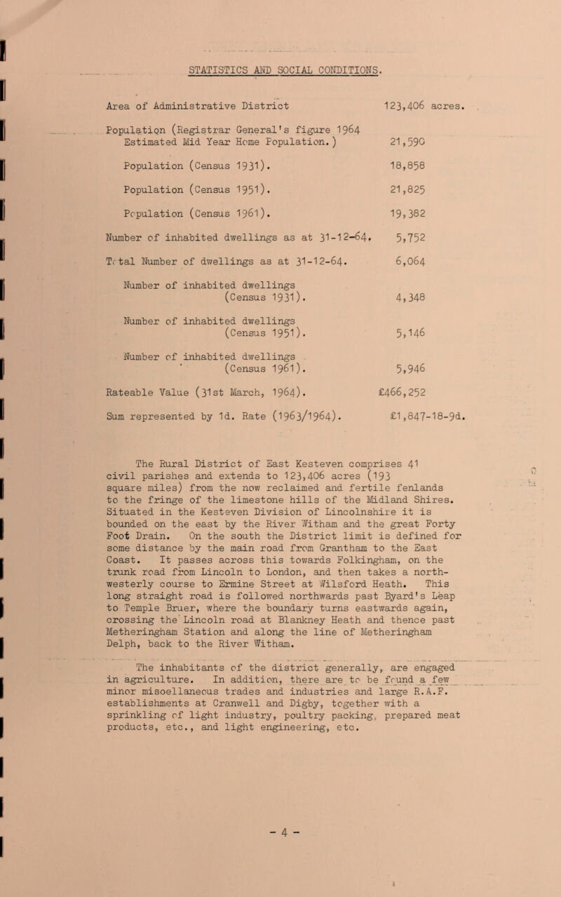 STATISTICS AMD SOCIAL CONDITIONS. Area of Administrative District Population (Registrar General's figure 1964 Estimated Mid Year Home Population.) Population (Census 193^)* Population (Census 1950* Population (Census 1961). Number of inhabited dwellings as at 31-12-64* Total Number of dwellings as at 31-12-64. Number of inhabited dwellings (Census 1931)* Number of inhabited dwellings (Census 1951)* Number of inhabited dwellings (Census 1961). Rateable Value (31st March, 1964). Sum represented by Id. Rate (1963/1964)* 123,406 acres. 21,590 18,858 21,825 19,382 5,752 6,064 4,348 5,146 5,946 £466,252 £1,847-18-94. The Rural District of East Kesteven comprises 41 civil parishes and extends to 123,406 acres (193 square miles) from the now reclaimed and fertile fenlands to the fringe of the limestone hills of the Midland Shires. Situated in the Kesteven Division of Lincolnshire it is bounded on the east by the River Witham and the great Forty Foot Drain. On the south the District limit is defined for seme distance by the main road from Grantham to the East Coast. It passes across this towards Folkingham, on the trunk road from Lincoln to London, and then takes a north- westerly course to Ermine Street at Wilsford Heath. This long straight road is followed northwards past Byard's Leap to Temple Bruer, where the boundary turns eastwards again, crossing the Lincoln road at Blankney Heath and thence past Metheringham Station and along the line of Metheringham Delph, back to the River Witham. The inhabitants of the district generally, are engaged in agriculture. In addition, there are to be found a few minor miscellaneous trades and industries and large R.A.F. establishments at Cranwell and Digby, together with a sprinkling of light industry, poultry packing, prepared meat products, etc., and light engineering, etc.