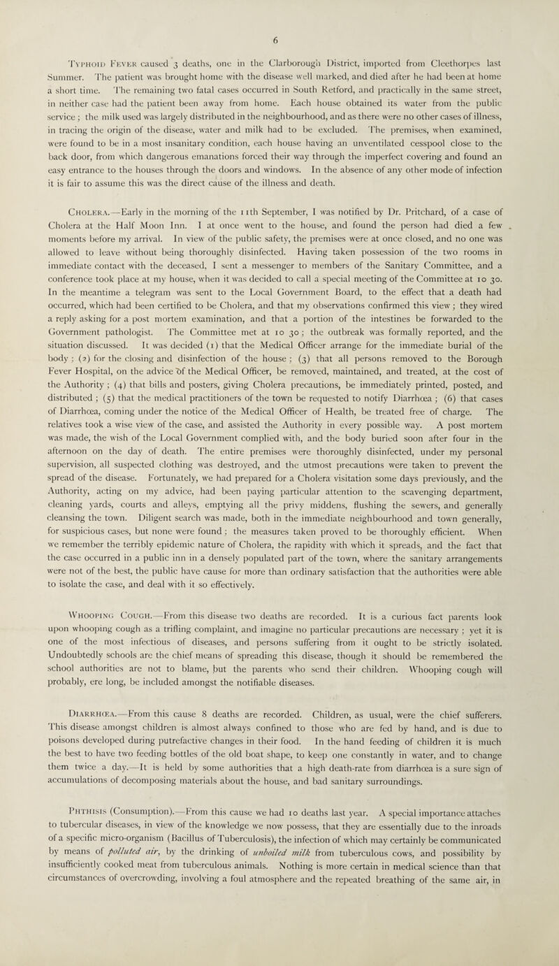 Typhoid Fever caused 3 deaths, one in the Clarborough District, imported from Cleethorpes last Summer. The patient was brought home with the disease well marked, and died after he had been at home a short time. The remaining two fatal cases occurred in South Retford, and practically in the same street, in neither case had the patient been away from home. Each house obtained its water from the public service ; the milk used was largely distributed in the neighbourhood, and as there were no other cases of illness, in tracing the origin of the disease, water and milk had to be excluded. The premises, when examined, were found to be in a most insanitary condition, each house having an unventilated cesspool close to the back door, from which dangerous emanations forced their way through the imperfect covering and found an easy entrance to the houses through the doors and windows. In the absence of any other mode of infection it is fair to assume this was the direct cause of the illness and death. Cholera.—Early in the morning of the nth September, I was notified by Dr. Pritchard, of a case of Cholera at the Half Moon Inn. I at once went to the house, and found the person had died a few . moments before my arrival. In view of the public safety, the premises were at once closed, and no one was allowed to leave without being thoroughly disinfected. Having taken possession of the two rooms in immediate contact with the deceased, I sent a messenger to members of the Sanitary Committee, and a conference took place at my house, when it was decided to call a special meeting of the Committee at 10 30. In the meantime a telegram was sent to the Local Government Board, to the effect that a death had occurred, which had been certified to be Cholera, and that my observations confirmed this view; they wired a reply asking for a post mortem examination, and that a portion of the intestines be forwarded to the Government pathologist. The Committee met at 10 30 ; the outbreak was formally reported, and the situation discussed. It was decided (1) that the Medical Officer arrange for the immediate burial of the body ; (2) for the closing and disinfection of the house ; (3) that all persons removed to the Borough Fever Hospital, on the advice of the Medical Officer, be removed, maintained, and treated, at the cost of the Authority ; (4) that bills and posters, giving Cholera precautions, be immediately printed, posted, and distributed ; (5) that the medical practitioners of the town be requested to notify Diarrhoea ; (6) that cases of Diarrhoea, coming under the notice of the Medical Officer of Health, be treated free of charge. The relatives took a wise view of the case, and assisted the Authority in every possible way. A post mortem was made, the wish of the Local Government complied with, and the body buried soon after four in the afternoon on the day of death. The entire premises were thoroughly disinfected, under my personal supervision, all suspected clothing was destroyed, and the utmost precautions were taken to prevent the spread of the disease. Fortunately, we had prepared for a Cholera visitation some days previously, and the Authority, acting on my advice, had been paying particular attention to the scavenging department, cleaning yards, courts and alleys, emptying all the privy middens, flushing the sewers, and generally cleansing the town. Diligent search was made, both in the immediate neighbourhood and town generally, for suspicious cases, but none were found; the measures taken proved to be thoroughly efficient. When we remember the terribly epidemic nature of Cholera, the rapidity with which it spreads, and the fact that the case occurred in a public inn in a densely populated part of the town, where the sanitary arrangements were not of the best, the public have cause for more than ordinary satisfaction that the authorities were able to isolate the case, and deal with it so effectively. A hooping Cough.—From this disease two deaths are recorded. It is a curious fact parents look upon whooping cough as a trifling complaint, and imagine no particular precautions are necessary ; yet it is one of the most infectious of diseases, and persons suffering from it ought to be strictly isolated. Undoubtedly schools are the chief means of spreading this disease, though it should be remembered the school authorities are not to blame, but the parents who send their children. Whooping cough will probably, ere long, be included amongst the notifiable diseases. Diarrhcea.—From this cause 8 deaths are recorded. Children, as usual, were the chief sufferers. I his disease amongst children is almost always confined to those who are fed by hand, and is due to poisons developed during putrefactive changes in their food. In the hand feeding of children it is much the best to have two feeding bottles of the old boat shape, to keep one constantly in water, and to change them twice a day.—It is held by some authorities that a high death-rate from diarrhoea is a sure sign of accumulations of decomposing materials about the house, and bad sanitary surroundings. Phthisis (Consumption).—From this cause we had 10 deaths last year. A special importance attaches to tubercular diseases, in view of the knowledge we now possess, that they are essentially due to the inroads of a specific micro-organism (Bacillus of 1 uberculosis), the infection of which may certainly be communicated by means of polluted air, by the drinking of unboiled milk from tuberculous cows, and possibility by insufficiently cooked meat from tuberculous animals. Nothing is more certain in medical science than that circumstances of overcrowding, involving a foul atmosphere and the repeated breathing of the same air, in