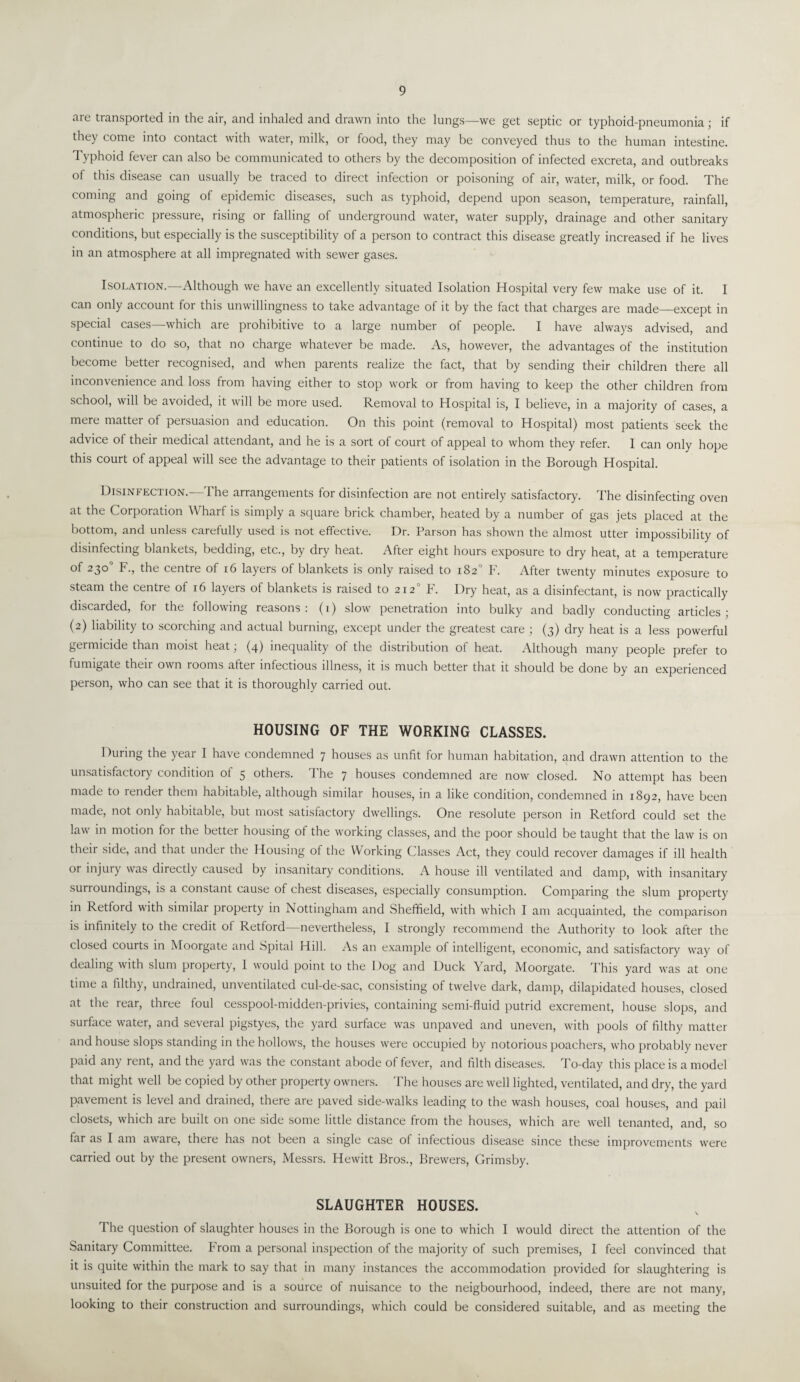 are transported in the air, and inhaled and drawn into the lungs—we get septic or typhoid-pneumonia ; if they come into contact with water, milk, or food, they may be conveyed thus to the human intestine. Typhoid fever can also be communicated to others by the decomposition of infected excreta, and outbreaks of this disease can usually be traced to direct infection or poisoning of air, water, milk, or food. The coming and going of epidemic diseases, such as typhoid, depend upon season, temperature, rainfall, atmospheric pressure, rising or falling of underground water, water supply, drainage and other sanitary conditions, but especially is the susceptibility of a person to contract this disease greatly increased if he lives in an atmosphere at all impregnated with sewer gases. Isolation.—Although we have an excellently situated Isolation Hospital very few make use of it. I can only account for this unwillingness to take advantage of it by the fact that charges are made_except in special cases—which are prohibitive to a large number of people. I have always advised, and continue to do so, that no charge whatever be made. As, however, the advantages of the institution become better recognised, and when parents realize the fact, that by sending their children there all inconvenience and loss from having either to stop work or from having to keep the other children from school, will be avoided, it will be more used. Removal to Hospital is, I believe, in a majority of cases, a mere matter of persuasion and education. On this point (removal to Hospital) most patients seek the advice of their medical attendant, and he is a sort of court of appeal to whom they refer. I can only hope this court of appeal will see the advantage to their patients of isolation in the Borough Hospital. Disinfection.—The arrangements for disinfection are not entirely satisfactory. The disinfecting oven at the Corporation Wharf is simply a square brick chamber, heated by a number of gas jets placed at the bottom, and unless carefully used is not effective. Dr. Parson has shown the almost utter impossibility of disinfecting blankets, bedding, etc., by dry heat. After eight hours exposure to dry heat, at a temperature of 230° F., the centre of 16 layers of blankets is only raised to 182° F. After twenty minutes exposure to steam the centre of 16 layers of blankets is raised to 2120 F. Dry heat, as a disinfectant, is now practically discarded, for the following reasons: (1) slow penetration into bulky and badly conducting articles; (2) liability to scorching and actual burning, except under the greatest care ; (3) dry heat is a less powerful germicide than moist heat; (4) inequality of the distribution of heat. Although many people prefer to fumigate their own rooms after infectious illness, it is much better that it should be done by an experienced person, who can see that it is thoroughly carried out. HOUSING OF THE WORKING CLASSES. 1 luring the year I have condemned 7 houses as unfit for human habitation, and drawn attention to the unsatisfactory condition of 5 others, d he 7 houses condemned are now closed. No attempt has been made to render them habitable, although similar houses, in a like condition, condemned in 1892, have been made, not only habitable, but most satisfactory dwellings. One resolute person in Retford could set the law in motion for the better housing of the working classes, and the poor should be taught that the law is on their side, and that under the Housing of the Working Classes Act, they could recover damages if ill health or injury was directly caused by insanitary conditions. A house ill ventilated and damp, with insanitary surroundings, is a constant cause of chest diseases, especially consumption. Comparing the slum property in Retford with similar property in Nottingham and Sheffield, with which I am acquainted, the comparison is infinitely to the credit of Retford—nevertheless, I strongly recommend the Authority to look after the closed courts in Moorgate and Spital Hill. As an example of intelligent, economic, and satisfactory way of dealing with slum property, I would point to the Dog and Duck Yard, Moorgate. This yard was at one time a filthy, undrained, unventilated cul-de-sac, consisting of twelve dark, damp, dilapidated houses, closed at the rear, three foul cesspool-midden-privies, containing semi-fluid putrid excrement, house slops, and surface water, and several pigstyes, the yard surface was unpaved and uneven, with pools of filthy matter and house slops standing in the hollows, the houses were occupied by notorious poachers, who probably never paid any rent, and the yard was the constant abode of fever, and filth diseases. To-day this place is a model that might well be copied by other property owners. The houses are well lighted, ventilated, and dry, the yard pavement is level and drained, there are paved side-walks leading to the wash houses, coal houses, and pail closets, which are built on one side some little distance from the houses, which are well tenanted, and, so far as I am aware, there has not been a single case of infectious disease since these improvements were carried out by the present owners, Messrs. Hewitt Bros., Brewers, Grimsby. SLAUGHTER HOUSES. 1 he question of slaughter houses in the Borough is one to which I would direct the attention of the Sanitary Committee. From a personal inspection of the majority of such premises, I feel convinced that it is quite within the mark to say that in many instances the accommodation provided for slaughtering is unsuited for the purpose and is a source of nuisance to the neigbourhood, indeed, there are not many, looking to their construction and surroundings, which could be considered suitable, and as meeting the