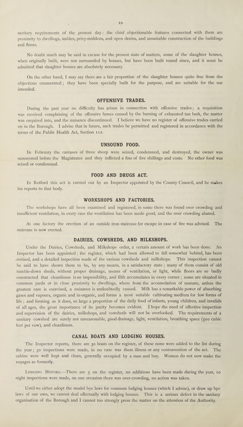 IO sanitary requirements of the present day: the chief objectionable features connected with them are proximity to dwellings, stables, privy-middens, and open drains, and unsuitable construction of the buildings and floors. No doubt much may be said in excuse for the present state of matters, some of the slaughter houses, when originally built, were not surrounded by houses, but have been built round since, and it must be admitted that slaughter houses are absolutely necessary. On the other hand, I may say there are a fair proportion of the slaughter houses quite free from the objections enumerated ; they have been specially built for the purpose, and are suitable for the use intended. OFFENSIVE TRADES. During the past year no difficulty has arisen in connection with offensive trades; a requisition was received complaining of the offensive fumes caused by the burning of exhausted tan bark, the matter was enquired into, and the nuisance discontinued. I believe we have no register of offensive trades carried on in the Borough. I advise that in future, such trades be permitted and registered in accordance with the terms of the Public Health Act, Section 112. UNSOUND FOOD. In February the carcases of three sheep were seized, condemned, and destroyed, the owner was summoned before the Magistrates and they inflicted a fine of five shillings and costs. No other food was seized or condemned. FOOD AND DRUGS ACT. In Retford this act is carried out by an Inspector appointed by the County Council, and he makes his reports to that body. WORKSHOPS AND FACTORIES. The workshops have all been examined and registered, in some there was found over crowding and insufficient ventilation, in every case the ventilation has been made good, and the over crowding abated. At one factory the erection of an outside iron staircase for escape in case of fire was advised. The staircase is now erected. DAIRIES, COWSHEDS, AND MILKSHOPS. Under the Dairies, Cowsheds, and Milkshops order, a certain amount of work has been done. An Inspector has been appointed; the register, which had been allowed to fall somewhat behind, has been .revised, and a detailed inspection made of the various cowsheds and milkshops. This inspection cannot be said to have shown them to be, by any means, in a satisfactory state ; many of them consist of old tumble-down sheds, without proper drainage, means of ventilation, or light, while floors are so badly constructed that cleanliness is an impossibility, and filth accumulates in every corner; some are situated in common yards or in close proximity to dwellings, where from the accumulation of manure, unless the greatest care is exercised, a nuisance is undoubtedly caused. Milk has a remarkable power of absorbing gases and vapours, organic and in-organic, and forms a most suitable cultivating medium for low forms of life ; and forming as it does, so large a proportion of the daily food of infants, young children, and invalids of all ages, the great importance of its purity becomes evident. I hope the need of effective inspection and supervision of the dairies, milkshops, and cowsheds will not be overlooked. The requirements of a sanitary cowshed are surely not unreasonable, good drainage, light, ventilation, breathing space (500 cubic feet per cow), and cleanliness. CANAL BOATS AND LODGING HOUSES. The Inspector reports, there are 30 boats on the register, of these none were added to the list during the year; 30 inspections were made, in no case was there illness or any contravention of the act. The cabins were well kept and clean, generally occupied by a man and boy. Women do not now make the voyages as formerly. Lodging Houses.—There are 5 on the register, no additions have been made during the year, 10 night inspections were made, on one occasion there was over-crowding, no action was taken. Until we either adopt the model bye laws for common lodging houses (which I advise), or draw up bye laws of our own, we cannot deal effectually with lodging houses. This is a serious defect in the sanitary organisation of the Borough and I cannot too strongly press the matter on the attention of the Authority.