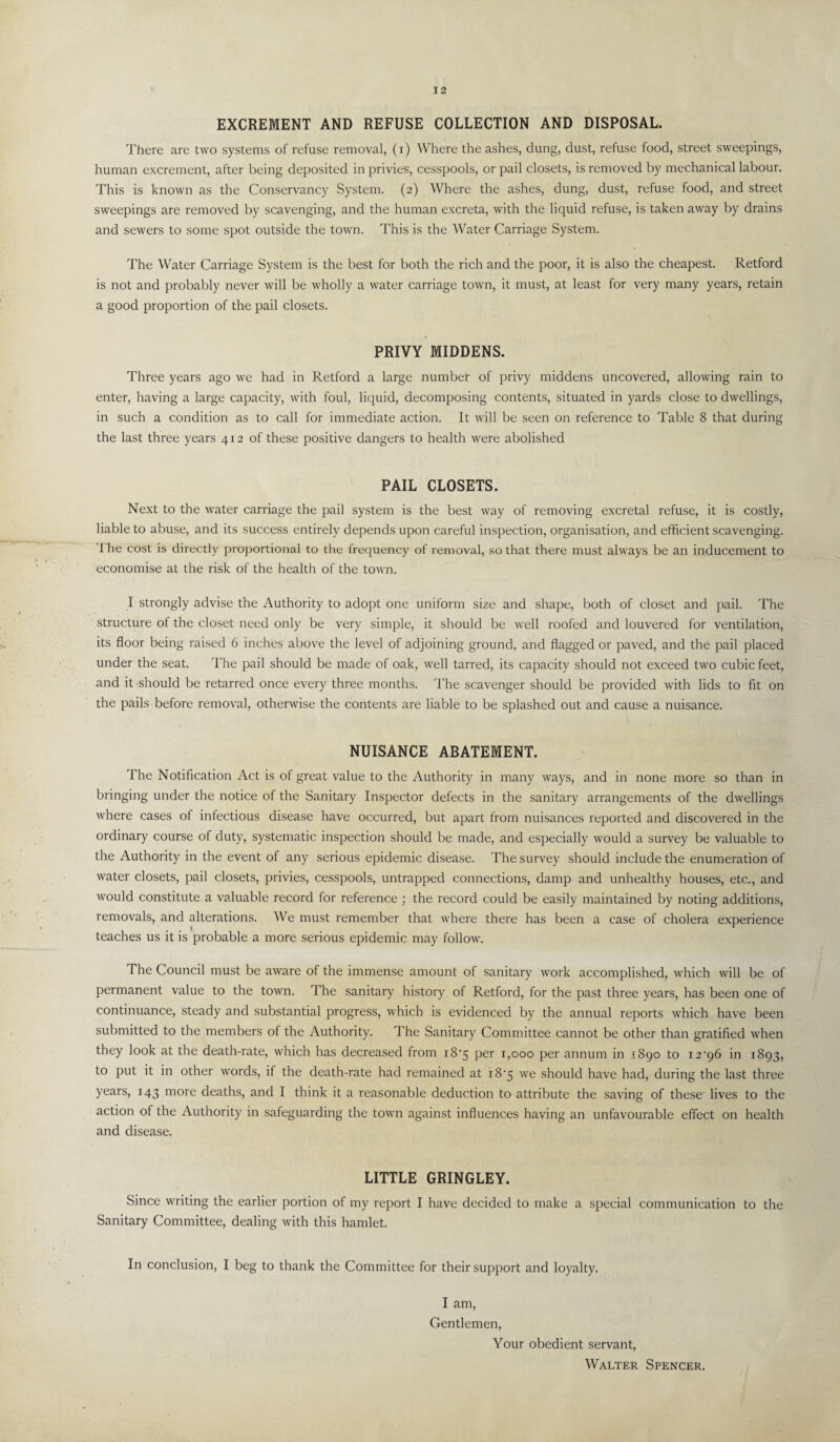 EXCREMENT AND REFUSE COLLECTION AND DISPOSAL. There are two systems of refuse removal, (i) Where the ashes, dung, dust, refuse food, street sweepings, human excrement, after being deposited in privies, cesspools, or pail closets, is removed by mechanical labour. This is known as the Conservancy System. (2) Where the ashes, dung, dust, refuse food, and street sweepings are removed by scavenging, and the human excreta, with the liquid refuse, is taken away by drains and sewers to some spot outside the town. This is the Water Carriage System. The Water Carriage System is the best for both the rich and the poor, it is also the cheapest. Retford is not and probably never will be wholly a water carriage town, it must, at least for very many years, retain a good proportion of the pail closets. PRIVY MIDDENS. Three years ago we had in Retford a large number of privy middens uncovered, allowing rain to enter, having a large capacity, with foul, liquid, decomposing contents, situated in yards close to dwellings, in such a condition as to call for immediate action. It will be seen on reference to Table 8 that during the last three years 412 of these positive dangers to health were abolished PAIL CLOSETS. Next to the water carriage the pail system is the best way of removing excretal refuse, it is costly, liable to abuse, and its success entirely depends upon careful inspection, organisation, and efficient scavenging. I he cost is directly proportional to the frequency of removal, so that there must always be an inducement to economise at the risk of the health of the town. I strongly advise the Authority to adopt one uniform size and shape, both of closet and pail. The structure of the closet need only be very simple, it should be well roofed and louvered for ventilation, its floor being raised 6 inches above the level of adjoining ground, and flagged or paved, and the pail placed under the seat. The pail should be made of oak, well tarred, its capacity should not exceed two cubic feet, and it should be retarred once every three months. The scavenger should be provided with lids to fit on the pails before removal, otherwise the contents are liable to be splashed out and cause a nuisance. NUISANCE ABATEMENT. The Notification Act is of great value to the Authority in many ways, and in none more so than in bringing under the notice of the Sanitary Inspector defects in the sanitary arrangements of the dwellings where cases of infectious disease have occurred, but apart from nuisances reported and discovered in the ordinary course of duty, systematic inspection should be made, and especially would a survey be valuable to the Authority in the event of any serious epidemic disease. The survey should include the enumeration of water closets, pail closets, privies, cesspools, untrapped connections, damp and unhealthy houses, etc., and would constitute a valuable record for reference ; the record could be easily maintained by noting additions, removals, and alterations. We must remember that where there has been a case of cholera experience teaches us it is probable a more serious epidemic may follow. The Council must be aware of the immense amount of sanitary work accomplished, which will be of permanent value to the town. The sanitary history of Retford, for the past three years, has been one of continuance, steady and substantial progress, which is evidenced by the annual reports which have been submitted to the members of the Authority. The Sanitary Committee cannot be other than gratified when they look at the death-rate, which has decreased from i8'5 per 1,000 per annum in 1890 to i2‘96 in 1893, to put it in other words, if the death-rate had remained at 18‘5 we should have had, during the last three years, 143 more deaths, and I think it a reasonable deduction to attribute the saving of these lives to the action of the Authority in safeguarding the town against influences having an unfavourable effect on health and disease. LITTLE GRINGLEY. Since writing the earlier portion of my report I have decided to make a special communication to the Sanitary Committee, dealing with this hamlet. In conclusion, I beg to thank the Committee for their support and loyalty. I am, Gentlemen, Your obedient servant, Walter Spencer.