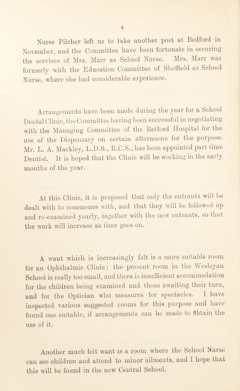 NursG PilcliGr loft us to tojko ^uotliGr post s^t Bodfoid m November, and the Committee have been fortunate in securing the services of Mrs. Marr as School Nurse. Mrs. Marr was formerly with the Education Committee of Sheffield as School Nurse, where she had considerable experience. Arrangements have heen made during the year for a School Dental Clinic, the Committee having been successful in negotiating with the Managing Committee of the Retford Hospital for the use of the Dispensary on certain afternoons for the purpose. Mr. L. A. Mackley, L.D.S., R.C.S., has been appointed part time Dentist. It is hoped that the Clinic will be working in the early months of the year. At this Clinic, it is proposed that only the entrants will be dealt with to commence with, and that they will be followed up and re-examined yearly, together with the new entrants, so that the work will increase as time goes on. A want which is increasingly felt is a more suitable room for an Ophthalmic Clinic; the present room in the Wesleyan School is really too small, and there is insufficient accommodation for the children being examined and those awaiting their turn, and for the Optician who measures for spectacles. I have inspected various suggested rooms for this purpose and have found one suitable, if arrangements can be made to obtain the use of it. Another much felt want is a room where the School Nurse can see children and attend to minor ailments, and I hope that this will be found in the new Central School.