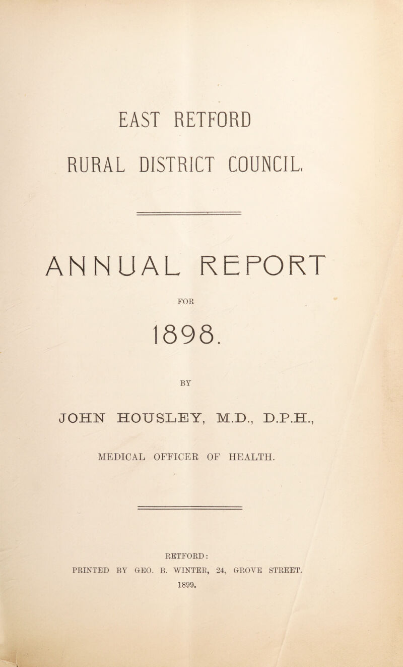 EAST RETFORD RURAL DISTRICT COUNCIL. ANNUAL REPORT FOR 1898. BY JOHN HOUSLEY, M.D., D.P.H, MEDICAL OFFICER OF HEALTH. RETFORD: PRINTED BY GEO. B. WINTER, 24, GROYE STREET. 1899.