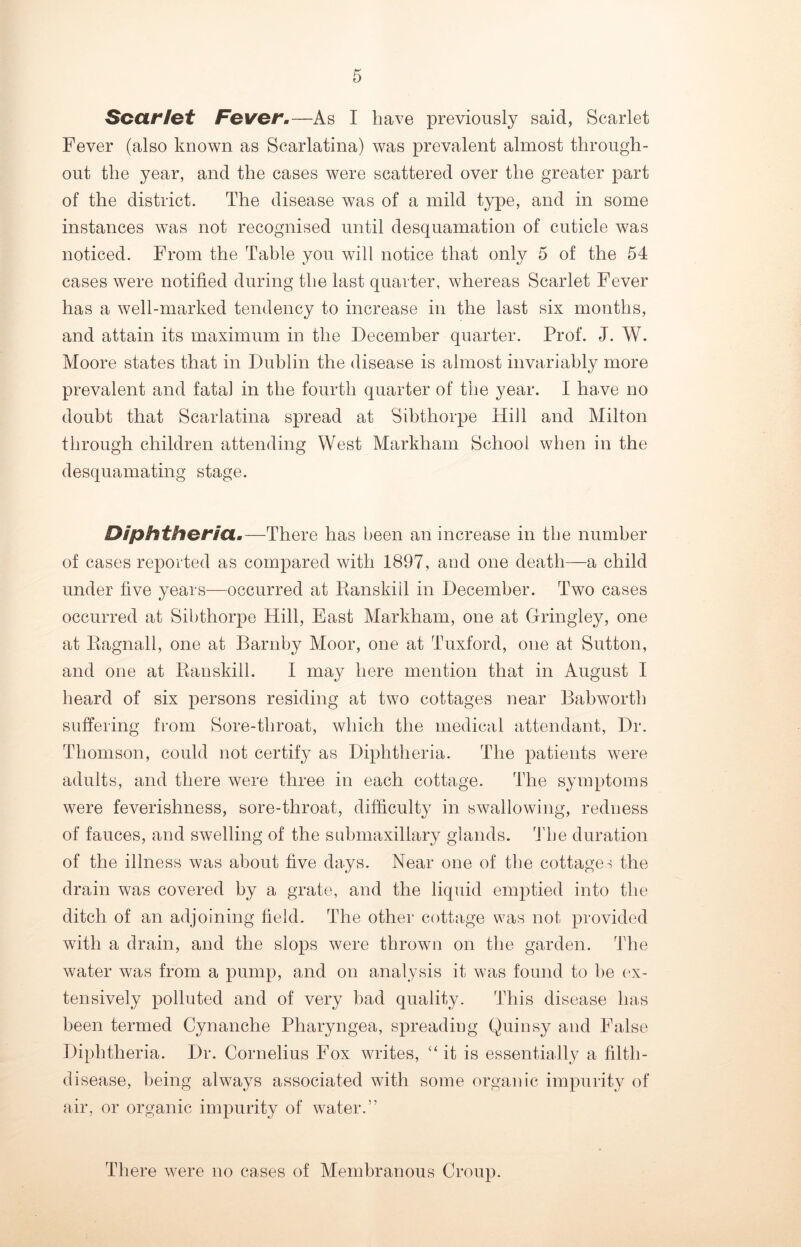 Scarlet Fever.—As I have previously said, Scarlet Fever (also known as Scarlatina) was prevalent almost through- out the year, and the cases were scattered over the greater part of the district. The disease was of a mild type, and in some instances was not recognised until desquamation of cuticle was noticed. From the Table you will notice that only 5 of the 54 cases were notified during the last quarter, whereas Scarlet Fever has a well-marked tendency to increase in the last six months, and attain its maximum in the December quarter. Prof. J. W. Moore states that in Dublin the disease is almost invariably more prevalent and fatal in the fourth quarter of the year. I have no doubt that Scarlatina spread at Sibtliorpe Hill and Milton through children attending West Markham School when in the desquamating stage. Diphtheria.—There has been an increase in the number of cases reported as compared with 1897, and one death—a child under five years—occurred at Ranskiil in December. Two cases occurred at Sibthorpe Hill, East Markham, one at Gringley, one at Ragnall, one at Barnby Moor, one at Tuxford, one at Sutton, and one at Ranskiil. I may here mention that in August I heard of six persons residing at two cottages near Bab worth suffering from Sore-throat, which the medical attendant, Dr. Thomson, could not certify as Diphtheria. The patients were adults, and there were three in each cottage. The symptoms were feverishness, sore-throat, difficulty in swallowing, redness of fauces, and swelling of the snbmaxillary glands. The duration of the illness was about five days. Near one of the cottages the drain was covered by a grate, and the liquid emptied into the ditch of an adjoining field. The other cottage was not provided with a drain, and the slops were thrown on the garden. The water was from a pump, and on analysis it was found to he ex- tensively polluted and of very bad quality. This disease has been termed Cynanche Pharyngea, spreading Quinsy and False Diphtheria. Dr. Cornelius Fox writes, “ it is essentially a filth- disease, being always associated with some organic impurity of air, or organic impurity of water.” There were no cases of Membranous Croup.