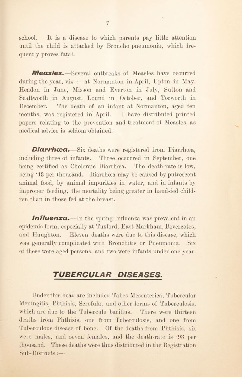 school. It is a disease to which parents pay little attention until the child is attacked by Broncho-pneumonia, which fre- quently proves fatal. Measies.—Several outbreaks of Measles have occurred during the year, viz.:—at Normanton in April, Upton in May, Headon in June, Misson and Everton in July, Sutton and Scaftworth in August, Lound in October, and Torworth in December. The death of an infant at Normanton, aged ten months, was registered in April. I have distributed printed papers relating to the prevention and treatment of Measles, as medical advice is seldom obtained. Diarrhoea.—Six deaths were registered from Diarrhoea, including three of infants. Three occurred in September, one being certified as Choleraic Diarrhoea. The death-rate is low, being ‘48 per thousand. Diarrhoea may be caused by putrescent animal food, by animal impurities in water, and in infants by improper feeding, the mortality being greater in hand-fed child- ren than in those fed at the breast. influenza.—In the spring Influenza was prevalent in an epidemic form, especially at Tuxford, East Markham, Bevercotes, and Haughton. Eleven deaths were due to this disease, which was generally complicated with Bronchitis or Pneumonia. Six of these were aged persons, and two were infants under one year. TUBERGULAR DISEASES, Under this head are included Tabes Mesenterica, Tubercular Meningitis, Phthisis, Scrofula, and other forms of Tuberculosis, which are due to the Tubercule bacillus. There were thirteen deaths from Phthisis, one from Tuberculosis, and one from Tuberculous disease of bone. Of the deaths from Phthisis, six were males, and seven females, and the death-rate is *98 per thousand. These deaths were thus distributed in the Registration Sub-Districts :—