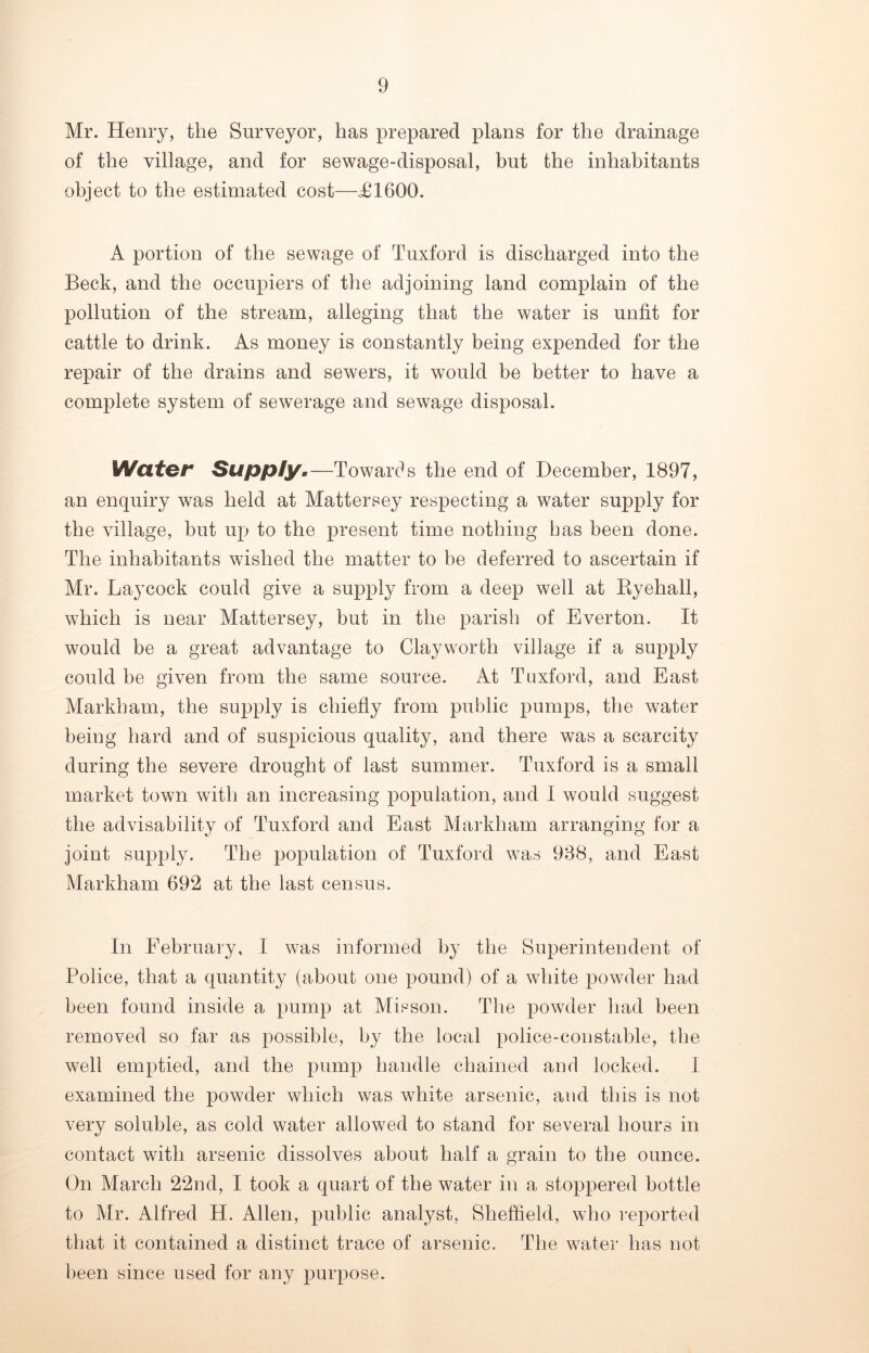 Mr. Henry, the Surveyor, has prepared plans for the drainage of the village, and for sewage-disposal, but the inhabitants object to the estimated cost—£1600. A portion of the sewage of Tuxford is discharged into the Beck, and the occupiers of the adjoining land complain of the pollution of the stream, alleging that the water is unfit for cattle to drink. As money is constantly being expended for the repair of the drains and sewers, it would be better to have a complete system of sewerage and sewage disposal. Water Supply.—Towards the end of December, 1897, an enquiry was held at Mattersey respecting a water supply for the village, but up to the present time nothing has been done. The inhabitants wished the matter to be deferred to ascertain if Mr. Laj’cock could give a supply from a deep well at Ryehall, which is near Mattersey, but in the parish of Everton. It would be a great advantage to Clayworth village if a supply could be given from the same source. At Tuxford, and East Markham, the supply is chiefly from public pumps, the water being hard and of suspicious quality, and there was a scarcity during the severe drought of last summer. Tuxford is a small market town with an increasing population, and I would suggest the advisability of Tuxford and East Markham arranging for a joint supply. The population of Tuxford was 988, and East Markham 692 at the last census. In February, I was informed by the Superintendent of Police, that a quantity (about one pound) of a white powder had been found inside a pump at Misson. The powder had been removed so far as possible, by the local police-constable, the well emptied, and the pump handle chained and locked. I examined the powder which was white arsenic, and this is not very soluble, as cold water allowed to stand for several hours in contact with arsenic dissolves about half a grain to the ounce. On March 22nd, I took a quart of the water in a stoppered bottle to Mr. Alfred H. Allen, public analyst, Sheffield, who reported that it contained a distinct trace of arsenic. The water has not been since used for any purpose.