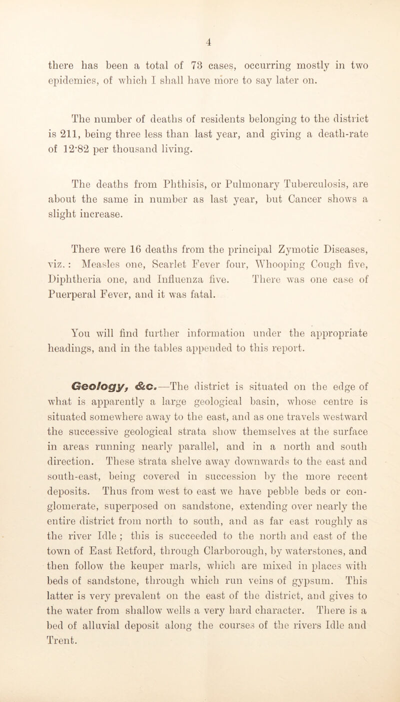 there has been a total of 73 cases, occurring mostly in two epidemics, of which I shall have more to say later on. The number of deaths of residents belonging to the district is 211, being three less than last year, and giving a death-rate of 12*82 per thousand living. The deaths from Phthisis, or Pulmonary Tuberculosis, are about the same in number as last year, but Cancer shows a slight increase. There were 16 deaths from the principal Zymotic Diseases, viz. : Measles one. Scarlet Fever four. Whooping Cough five. Diphtheria one, and Influenza five. There was one case of Puerperal Fever, and it was fatal. You will find further information under the appropriate headings, and in the tables appended to this report. Qeoiogy^ —The district is situated on the edge of what is apparently a large geological basin, wliose centre is situated somewhere away to the east, and as one travels westward the successive geological strata show themselves at the surface in areas running nearly parallel, and in a north and south direction. These strata shelve away downwards to the east and south-east, being covered in succession by the more recent deposits. Thus from west to east we have pebble beds or con- glomerate, superposed on sandstone, extending over nearly the entire district from north to south, and as far east roughly as the river Idle ; this is succeeded to the north and east of the town of East Retford, through Clarborough, by waterstones, and then follow the keuper marls, which are mixed in places with beds of sandstone, through which run veins of gypsum. This latter is very prevalent on the east of the district, and gives to the water from shallow Avells a very hard character. There is a bed of alluvial deposit along the courses of the rivers Idle and Trent.