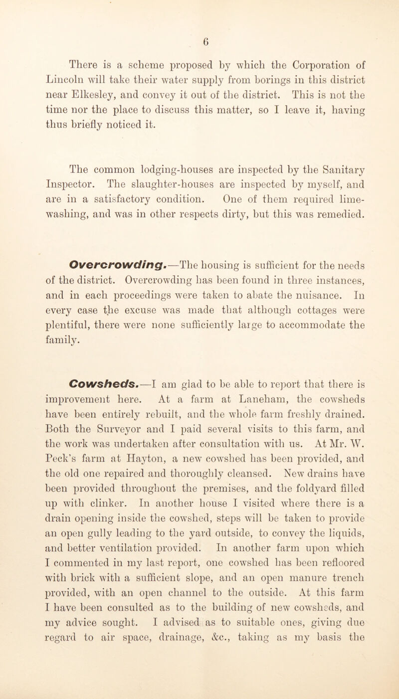 There is a scheme proposed by which the Corporation of Lincoln will take their water supply from borings in this district near Elkesley, and convey it out of the district. This is not the time nor the place to discuss this matter, so I leave it, having thus briefly noticed it. The common lodging-houses are inspected by the Sanitary Inspector. The slaughter-houses are inspected by myself, and are in a satisfactory condition. One of them required lime- w^ashing, and was in other respects dirty, but this was remedied. Overct^owding.—The housing is sufficient for the needs of the district. Overcrowding has been found in three instances, and in each proceedings were taken to abate the nuisance. In every case the excuse was made that although cottages were plentiful, there w^ere none sufficiently large to accommodate the family. Cowsheds.—I am glad to be able to report that there is improvement here. At a farm at Laneham, the cowsheds have been entirely rebuilt, and the whole farm freshly drained. Both the Surveyor and I paid several visits to this farm, and the work was undertaken after consultation wuth us. At Mr. W. Peck’s farm at Hayton, a new^ cowshed has been provided, and the old one repaired and thoroughly cleansed. New drains have been provided throughout the premises, and the foldyard filled up with clinker. In another house I visited where there is a drain opening inside the cowshed, steps will be taken to provide an open gully leading to the yard outside, to convey the liquids, and better ventilation provided. In another farm upon which I commented in my last report, one cowshed has been refloored wuth brick with a sufficient slope, and an open manure trench provided, with an open channel to the outside. At this farm I have been consulted as to the building of new cowsheds, and my advice sought. I advised as to suitable ones, giving due regard to air space, drainage, &c., taking as my basis the