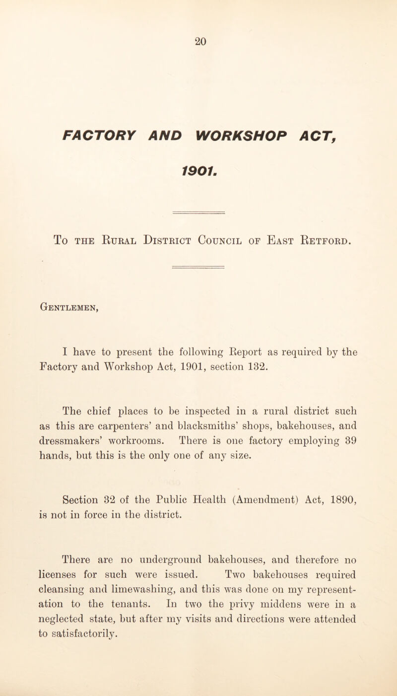 FACTORY AND WORKSHOP ACT, 1901. To THE Kural District Council of East Ketford. Gentlemen, I have to present the following Eeport as required by the Factory and Workshop Act, 1901, section 132. The chief places to be inspected in a rural district such as this are carpenters’ and blacksmiths’ shops, bakehouses, and dressmakers’ workrooms. There is one factory employing 39 hands, but this is the only one of any size. Section 32 of the Public Health (Amendment) Act, 1890, is not in force in the district. There are no underground bakehouses, and therefore no licenses for such were issued. Two bakehouses required cleansing and limewashing, and this was done on my represent- ation to the tenants. In two the privy middens were in a neglected state, but after my visits and directions were attended to satisfactorily.