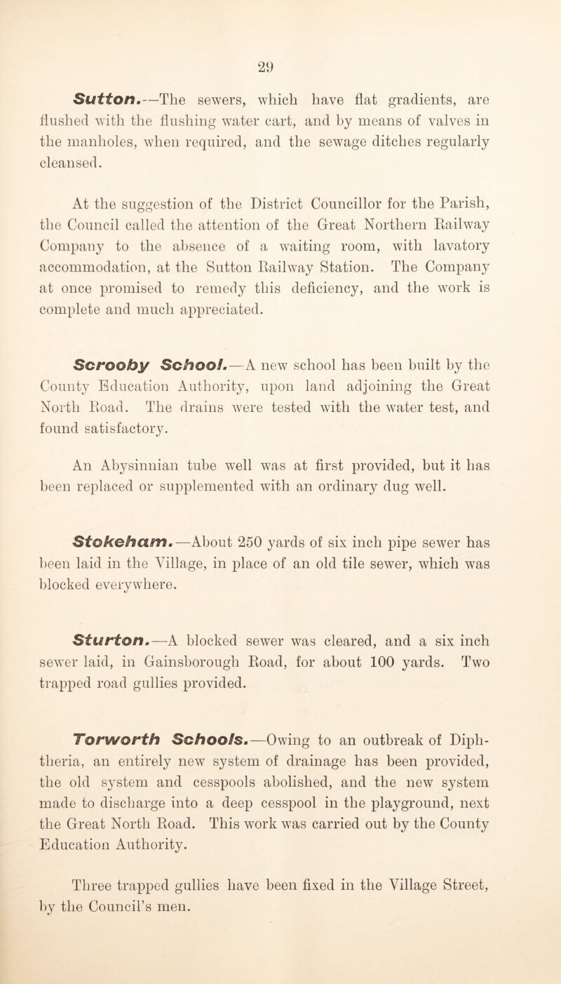Sutton.—The sewers, which have flat gradients, are flushed with the flushing water cart, and by means of valves in the manholes, when required, and the sewage ditches regularly cleansed. At the suggestion of the District Councillor for the Parish, the Council called the attention of the Great Northern Eailway Company to the absence of a waiting room, with lavatory accommodation, at the Sutton Railway Station. The Company at once promised to remedy this deficiency, and the work is complete and much appreciated. Scrooby Schooi.—A new school has been built by the County Education Authority, upon laud adjoining the Great North Road. The drains were tested with the water test, and found satisfactory. An Abysinnian tube well was at first provided, but it has been replaced or supplemented with an ordinary dug well. Stokohum.—About 250 yards of six inch pipe sewer has been laid in the Village, in place of an old tile sewer, which was blocked everywhere. Sturton.—A blocked sewer was cleared, and a six inch sewer laid, in Gainsborough Road, for about 100 yards. Two trapped road gullies provided. Torworth Schools.—Owing to an outbreak of Diph- theria, an entirely new system of drainage has been provided, the old system and cesspools abolished, and the new system made to discharge into a deep cesspool in the playground, next the Great North Road. This work was carried out by the County Education Authority. Three trapped gullies have been fixed in the Village Street, by the Council’s men.