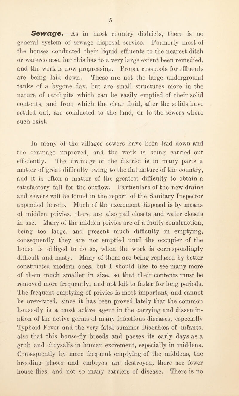 Sewage.—As in most country districts, there is no general system of sewage disposal service. Formerly most of the houses conducted their liquid effluents to the nearest ditch or watercourse, but this has to a very large extent been remedied, and the work is now progressing. Proper cesspools for effluents are being laid down. These are not the large underground tanks of a bygone day, but are small structures more in the nature of catchpits which can be easily emptied of their solid contents, and from which the clear fluid, after the solids have settled out, are conducted to the land, or to the sewers where such exist. In many of the villages sewers have been laid down and the drainage improved, and the work is being carried out efficiently. The drainage of the district is in many parts a matter of great difficulty owing to the flat nature of the country, and it is often a matter of the greatest difficulty to obtain a satisfactory fall for the outflow. Particulars of the new drains and sewers will be found in the report of the Sanitary Inspector appended hereto. Much of the excrement disposal is by means of midden privies, there are also pail closets and water closets in use. Many of the midden privies are of a faulty construction, being too large, and present much difficulty in emptying, consequently they are not emptied until the occupier of the house is obliged to do so, when the work is correspondingly difficult and nasty. Many of them are being replaced by better constructed modern ones, but I should like to see many more of them much smaller in size, so that their contents must be removed more frequently, and not left to fester for long periods. The frequent emptying of privies is most important, and cannot be over-rated, since it has been proved lately that the common house-fly is a most active agent in the carrying and dissemin- ation of the active germs of many infectious diseases, especially Typhoid Fever and the very fatal summer Diarrhoea of infants, also that this house-fly breeds and passes its early days as a grub and chrysalis in human excrement, especially in middens. Consequently by more frequent emptying of the middens, the breeding places and embryos are destroyed, there are fewer house-flies, and not so many carriers of disease. There is no
