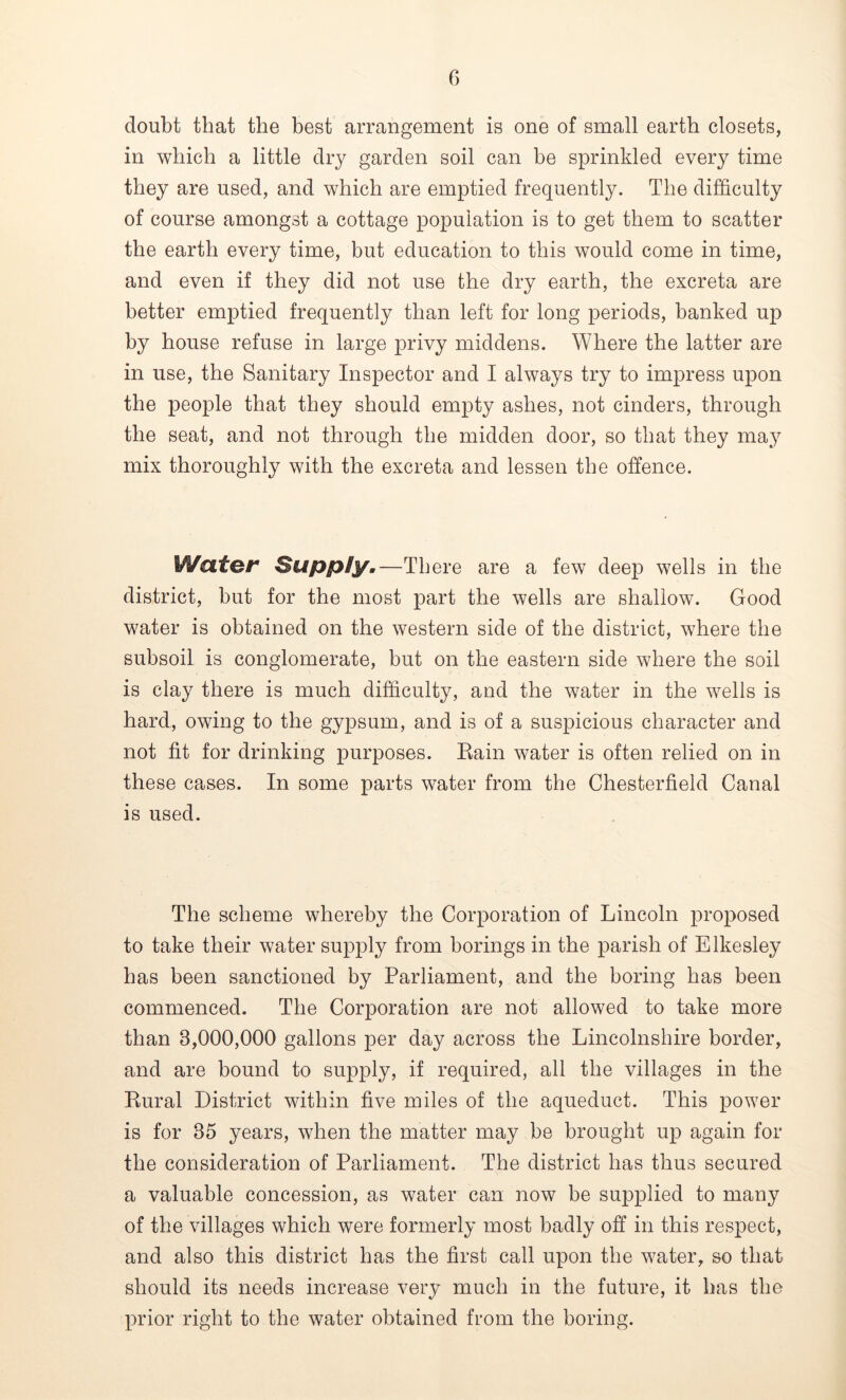 doubt that the best arrangement is one of small earth closets, in which a little dry garden soil can be sprinkled every time they are used, and which are emptied frequently. The difficulty of course amongst a cottage population is to get them to scatter the earth every time, but education to this would come in time, and even if they did not use the dry earth, the excreta are better emptied frequently than left for long periods, banked up by house refuse in large privy middens. Where the latter are in use, the Sanitary Inspector and I always try to impress upon the people that they should empty ashes, not cinders, through the seat, and not through the midden door, so that they may mix thoroughly with the excreta and lessen the offence. Water Supply.—There are a few deep wells in the district, but for the most part the wells are shallow. Good water is obtained on the western side of the district, where the subsoil is conglomerate, but on the eastern side where the soil is clay there is much difficulty, and the water in the wells is hard, owing to the gypsum, and is of a suspicious character and not fit for drinking purposes. Eain water is often relied on in these cases. In some parts water from the Chesterfield Canal is used. The scheme whereby the Corporation of Lincoln proposed to take their water supply from borings in the parish of Elkesley has been sanctioned by Parliament, and the boring has been commenced. The Corporation are not allowed to take more than 3,000,000 gallons per day across the Lincolnshire border, and are bound to supply, if required, all the villages in the Rural District within five miles of the aqueduct. This power is for 35 years, when the matter may be brought up again for the consideration of Parliament. The district has thus secured a valuable concession, as water can now be supplied to many of the villages which were formerly most badly off in this respect, and also this district has the first call upon the water, so that should its needs increase very much in the future, it has the prior right to the water obtained from the boring.