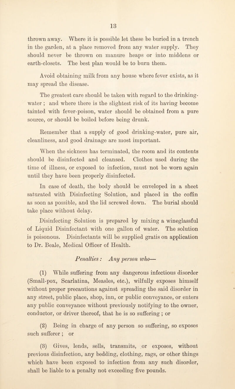 IB thrown away. Where it is possible let these be buried in a trench in the garden, at a place removed from any water supply. They should never be thrown on manure heaps or into middens or earth-closets. The best plan would be to burn them. Avoid obtaining milk from any house where fever exists, as it may spread the disease. The greatest care should be taken with regard to the drinking- water ; and where there is the slightest risk of its having become tainted with fever-poison, water should be obtained from a pure source, or should be boiled before being drunk. Remember that a supply of good drinking-water, pure air, cleanliness, and good drainage are most important. When the sickness has terminated, the room and its contents should be disinfected and cleansed. Clothes used during the time of illness, or exposed to infection, must not be worn again until they have been properly disinfected. In case of death, the body should be enveloped in a sheet saturated with Disinfecting Solution, and placed in the coffin as soon as possible, and the lid screwed down. The burial should take place without delay. Disinfecting Solution is prepared by mixing a wineglassful of Liquid Disinfectant with one gallon of water. The solution is poisonous. Disinfectants will be supplied gratis on application to Dr. Beale, Medical Officer of Health. Penalties: Any person who— (1) While suffering from any dangerous infectious disorder (Small-pox, Scarlatina, Measles, etc.), wilfully exposes himself without proper precautions against spreading the said disorder in any street, public place, shop, inn, or public conveyance, or enters any public conveyance without previously notifying to the owner, conductor, or driver thereof, that he is so suffering ; or (2) Being in charge of any person so suffering, so exposes such sufferer ; or (3) Gives, lends, sells, transmits, or exposes, without previous disinfection, any bedding, clothing, rags, or other things which have been exposed to infection from any such disorder, shall be liable to a penalty not exceeding five pounds.