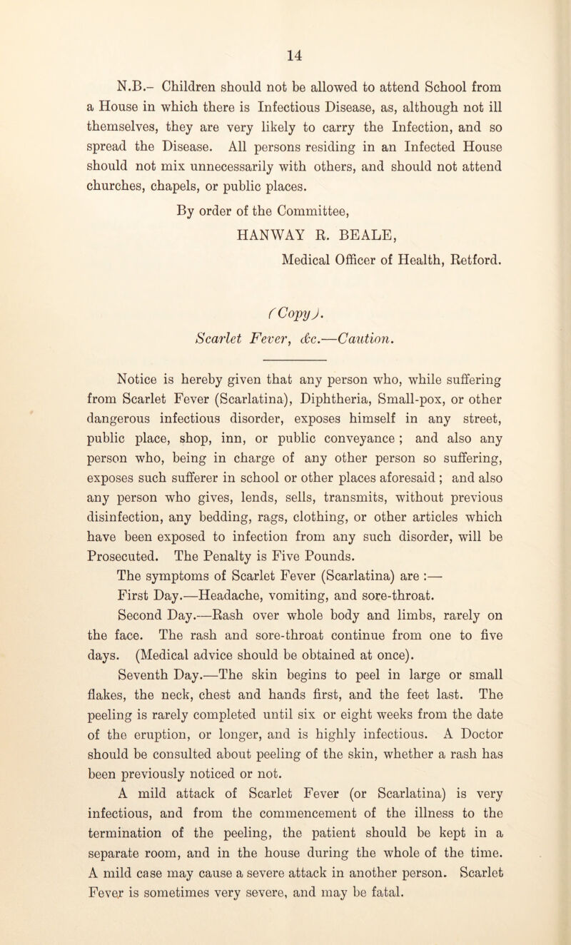 N.B.- Children should not be allowed to attend School from a House in which there is Infectious Disease, as, although not ill themselves, they are very likely to carry the Infection, and so spread the Disease. All persons residing in an Infected House should not mix unnecessarily with others, and should not attend churches, chapels, or public places. By order of the Committee, HANWAY R. BEALE, Medical Officer of Health, Retford. f Copy). Scarlet Fever, dee.—Caution. Notice is hereby given that any person who, while suffering from Scarlet Fever (Scarlatina), Diphtheria, Small-pox, or other dangerous infectious disorder, exposes himself in any street, public place, shop, inn, or public conveyance ; and also any person who, being in charge of any other person so suffering, exposes such sufferer in school or other places aforesaid ; and also any person who gives, lends, sells, transmits, without previous disinfection, any bedding, rags, clothing, or other articles which have been exposed to infection from any such disorder, will be Prosecuted. The Penalty is Five Pounds. The symptoms of Scarlet Fever (Scarlatina) are :— First Day.—Headache, vomiting, and sore-throat. Second Day.—Rash over whole body and limbs, rarely on the face. The rash and sore-throat continue from one to five days. (Medical advice should be obtained at once). Seventh Day.—The skin begins to peel in large or small flakes, the neck, chest and hands first, and the feet last. The peeling is rarely completed until six or eight weeks from the date of the eruption, or longer, and is highly infectious. A Doctor should be consulted about peeling of the skin, whether a rash has been previously noticed or not. A mild attack of Scarlet Fever (or Scarlatina) is very infectious, and from the commencement of the illness to the termination of the peeling, the patient should be kept in a separate room, and in the house during the whole of the time. A mild case may cause a severe attack in another person. Scarlet Feve,r is sometimes very severe, and may be fatal.