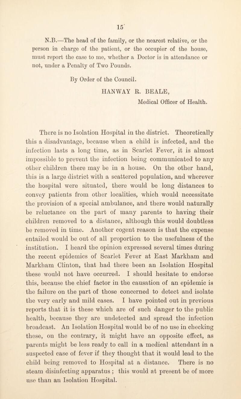 N.B.—The head of the family, or the nearest relative, or the person in charge of the patient, or the occupier of the house, must report the case to me, whether a Doctor is in attendance or not, under a Penalty of Two Pounds. By Order of the Council. HANWAY B. BEALE, Medical Officer of Health. There is no Isolation Hospital in the district. Theoretically this a disadvantage, because when a child is infected, and the infection lasts a long time, as in Scarlet Fever, it is almost impossible to prevent the infection being communicated to any other children there may be in a house. On the other hand, this is a large district with a scattered population, and wherever the hospital were situated, there would be long distances to convey patients from other localities, which would necessitate the provision of a special ambulance, and there would naturally be reluctance on the part of many parents to having their children removed to a distance, although this would doubtless be removed in time. Another cogent reason is that the expense entailed would be out of all proportion to the usefulness of the institution. I heard the opinion expressed several times during the recent epidemics of Scarlet Fever at East Markham and Markham Clinton, that had there been an Isolation Hospital these would not have occurred. I should hesitate to endorse this, because the chief factor in the causation of an epidemic is the failure on the part of those concerned to detect and isolate the very early and mild cases. I have pointed out in previous reports that it is these which are of such danger to the public health, because they are undetected and spread the infection broadcast. An Isolation Hospital would be of no use in checking these, on the contrary, it might have an opposite effect, as parents might be less ready to call in a medical attendant in a suspected case of fever if they thought that it would lead to the child being removed to Hospital at a distance. There is no steam disinfecting apparatus ; this would at present be of more use than an Isolation Hospital.