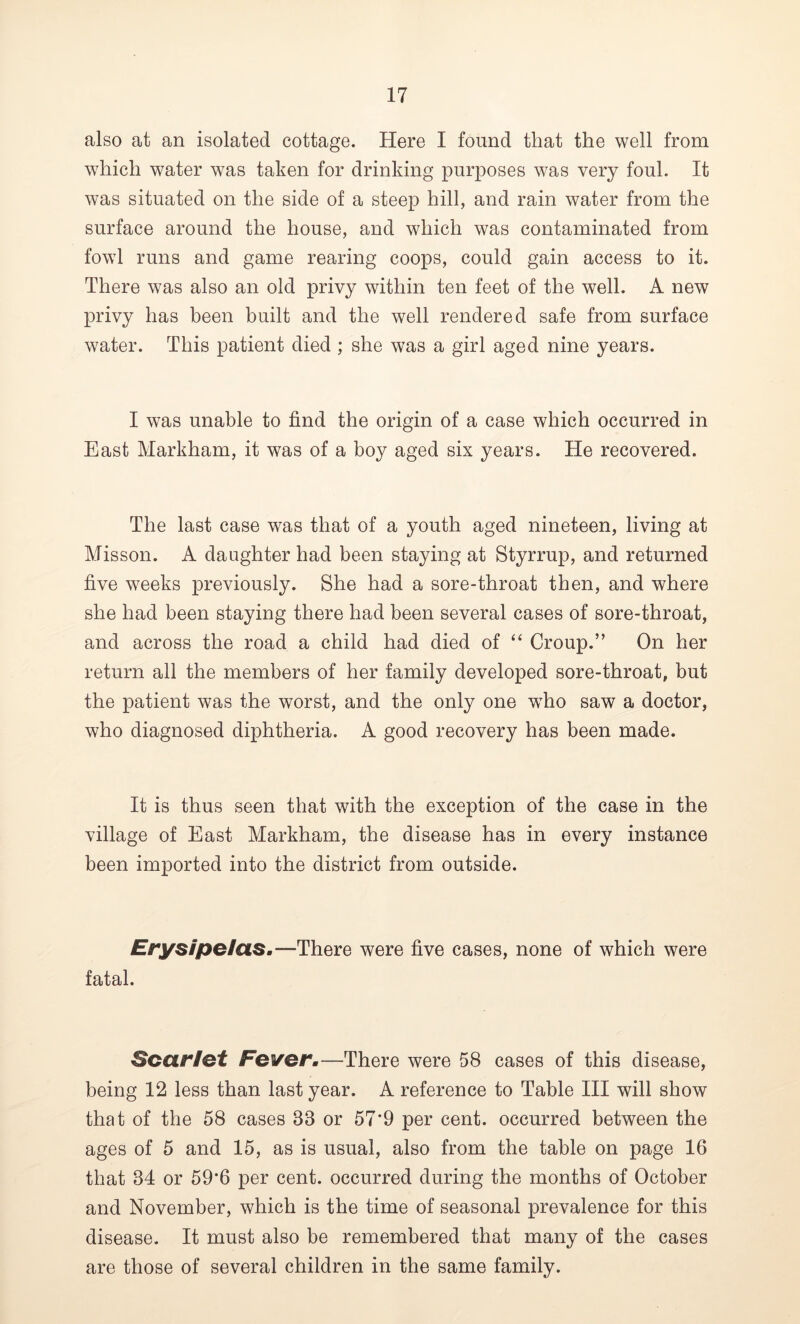 also at an isolated cottage. Here I found that the well from which water was taken for drinking purposes was very foul. It was situated on the side of a steep hill, and rain water from the surface around the house, and which was contaminated from fowl runs and game rearing coops, could gain access to it. There was also an old privy within ten feet of the well. A new privy has been built and the well rendered safe from surface water. This patient died ; she was a girl aged nine years. I was unable to find the origin of a case which occurred in East Markham, it was of a boy aged six years. He recovered. The last case was that of a youth aged nineteen, living at Misson. A daughter had been staying at Styrrup, and returned five weeks previously. She had a sore-throat then, and where she had been staying there had been several cases of sore-throat, and across the road a child had died of “ Croup.” On her return all the members of her family developed sore-throat, but the patient was the worst, and the only one wTho saw a doctor, who diagnosed diphtheria. A good recovery has been made. It is thus seen that with the exception of the case in the village of East Markham, the disease has in every instance been imported into the district from outside. Erysipelas.—There were five cases, none of which were fatal. Scarlet Fever.—There were 58 cases of this disease, being 12 less than last year. A reference to Table III will show that of the 58 cases 83 or 57'9 per cent, occurred between the ages of 5 and 15, as is usual, also from the table on page 16 that 34 or 59*6 per cent, occurred during the months of October and November, which is the time of seasonal prevalence for this disease. It must also be remembered that many of the cases are those of several children in the same family.