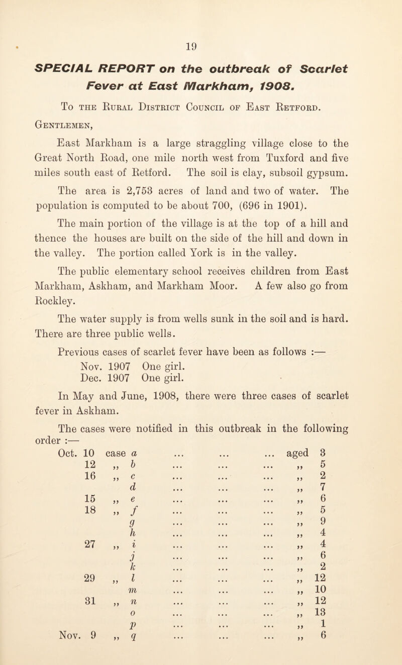 SPECIAL REPORT on the outbreak of Scarlet Fever at East Markham, 1908. To the Rural District Council of East Retford. Gentlemen, East Markham is a large straggling village close to the Great North Road, one mile north west from Tuxford and five miles south east of Retford. The soil is clay, subsoil gypsum. The area is 2,753 acres of land and two of water. The population is computed to be about 700, (696 in 1901). The main portion of the village is at the top of a hill and thence the houses are built on the side of the hill and down in the valley. The portion called York is in the valley. The public elementary school receives children from East Markham, Askham, and Markham Moor. A few also go from Rockley. The water supply is from wells sunk in the soil and is hard. There are three public wells. Previous cases of scarlet fever have been as follows :— Nov. 1907 One girl. Dec. 1907 One girl. In May and June, 1908, there were three cases of scarlet fever in Askham. The cases were notified in this outbreak in the following order :— Oct. 10 case a • • 0 • • • • • • aged 3 12 >> b ff 5 16 ? ? c >> 2 d 7 15 )) e >> 6 18 a f 5 9 ft 9 h >> 4 27 i >> 4 j i) 6 k >> 2 29 >> l f> 12 m ft 10 31 n ft 12 0 ft 13 V ft 1 Nov. 9 >> 9 ft 6
